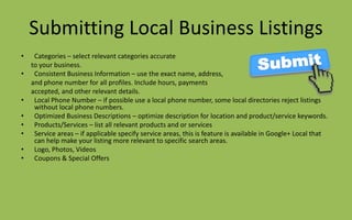 Submitting Local Business Listings
• Categories – select relevant categories accurate
to your business.
• Consistent Business Information – use the exact name, address,
and phone number for all profiles. Include hours, payments
accepted, and other relevant details.
• Local Phone Number – if possible use a local phone number, some local directories reject listings
without local phone numbers.
• Optimized Business Descriptions – optimize description for location and product/service keywords.
• Products/Services – list all relevant products and or services
• Service areas – if applicable specify service areas, this is feature is available in Google+ Local that
can help make your listing more relevant to specific search areas.
• Logo, Photos, Videos
• Coupons & Special Offers
 