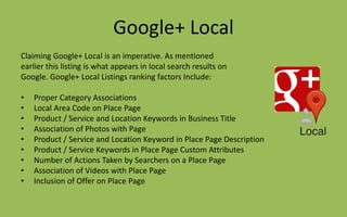 Google+ Local
Claiming Google+ Local is an imperative. As mentioned
earlier this listing is what appears in local search results on
Google. Google+ Local Listings ranking factors Include:
• Proper Category Associations
• Local Area Code on Place Page
• Product / Service and Location Keywords in Business Title
• Association of Photos with Page
• Product / Service and Location Keyword in Place Page Description
• Product / Service Keywords in Place Page Custom Attributes
• Number of Actions Taken by Searchers on a Place Page
• Association of Videos with Place Page
• Inclusion of Offer on Place Page
 
