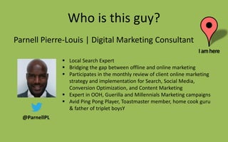 Who is this guy?
Parnell Pierre-Louis | Digital Marketing Consultant
@ParnellPL
 Local Search Expert
 Bridging the gap between offline and online marketing
 Participates in the monthly review of client online marketing
strategy and implementation for Search, Social Media,
Conversion Optimization, and Content Marketing
 Expert in OOH, Guerilla and Millennials Marketing campaigns
 Avid Ping Pong Player, Toastmaster member, home cook guru
& father of triplet boysY
 