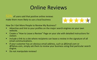 Online Reviews
52% of users said that positive online reviews
make them more likely to use a local business
How Do I Get More People to Review My Business?
 Advertise and link to your profiles on the major search engines on your own
website.
 Create a “How to Leave a Review” Page on your site with detailed instructions for
visitors
 Include a link to a site where recipients can leave a review in the signature of all
email communications.
 If your customer has an obvious email address, such as @Gmail.com or
@Yahoo.com, simply ask them to review your business using that particular search
engine.
 Do not manipulate reviews!
 