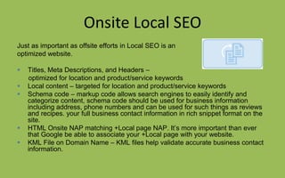 Onsite Local SEO
Just as important as offsite efforts in Local SEO is an
optimized website.
 Titles, Meta Descriptions, and Headers –
optimized for location and product/service keywords
 Local content – targeted for location and product/service keywords
 Schema code – markup code allows search engines to easily identify and
categorize content, schema code should be used for business information
including address, phone numbers and can be used for such things as reviews
and recipes. your full business contact information in rich snippet format on the
site.
 HTML Onsite NAP matching +Local page NAP. It’s more important than ever
that Google be able to associate your +Local page with your website.
 KML File on Domain Name – KML files help validate accurate business contact
information.
 