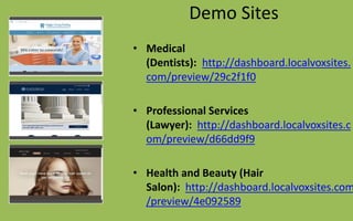 Demo Sites
• Medical
(Dentists): http://dashboard.localvoxsites.
com/preview/29c2f1f0
• Professional Services
(Lawyer): http://dashboard.localvoxsites.c
om/preview/d66dd9f9
• Health and Beauty (Hair
Salon): http://dashboard.localvoxsites.com
/preview/4e092589
 