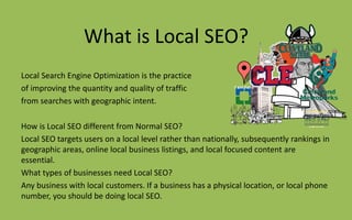What is Local SEO?
Local Search Engine Optimization is the practice
of improving the quantity and quality of traffic
from searches with geographic intent.
How is Local SEO different from Normal SEO?
Local SEO targets users on a local level rather than nationally, subsequently rankings in
geographic areas, online local business listings, and local focused content are
essential.
What types of businesses need Local SEO?
Any business with local customers. If a business has a physical location, or local phone
number, you should be doing local SEO.
 