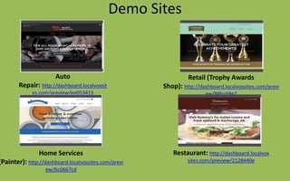Demo Sites
Auto
Repair: http://dashboard.localvoxsit
es.com/preview/ee053415
Retail (Trophy Awards
Shop): http://dashboard.localvoxsites.com/previ
ew/88bc68e7
Restaurant: http://dashboard.localvox
sites.com/preview/2128440e
Home Services
(Painter): http://dashboard.localvoxsites.com/previ
ew/6c0667cd
 
