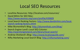 Local SEO Resources
• LocalVox Resources: http://localvox.com/resources/
• David Mihm for SEO Moz:
http://www.seomoz.org/users/profile/439609
• Local Search Ranking Factors: http://www.davidmihm.com/local-
search-ranking-factors.shtml
• Mike Blumenthal’s Blog: http://blumenthals.com/blog/
• Search Engine Land’s Local SEO Column:
http://searchengineland.com/library/local-search/
• Andrew Shotland's Blog: http://www.localseoguide.com/
• Nifty Marketing Local Search Blog: http://niftymarketing.com/
 
