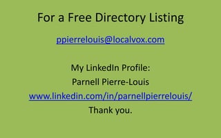 For a Free Directory Listing
ppierrelouis@localvox.com
My LinkedIn Profile:
Parnell Pierre-Louis
www.linkedin.com/in/parnellpierrelouis/
Thank you.
 