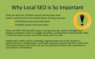 Why Local SEO is So Important
There are well over 10 billion unique searches done each
month, and that’s just in the United States! Of those searches,
• 20% of Desktop queries have local intent
• 50% of Mobile queries have local intent
There are OVER TWO BILLION unique Local searches per month on Google from
Desktop computers in the U.S. Google and Yahoo, and Bing have made dramatic shifts
in how they return results, and all the trends point to Local.
Additionally, mobile search is exploding. Approximately one in five searches is
performed from a mobile device, and mobile searches primarily pull their results from
Local Search Engines. All of this is to say, the potential to attract new customers via
Local Search is tremendous.
 