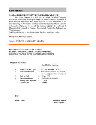 EXPERIENCE
SAKI AUTO PRODUCTS PVT LTD, CHINCHWAD, PUNE
Saki Auto Products Pvt. Ltd. is TS: 16949 Certified Company,
which was established in the year 1985 for Manufacturing Automotive &
Farm Sector Components. Saki Auto Products Pvt. Ltd. specializes in the
manufacturing of Air Tanks, and Fuel Tanks for Petrol & Diesel Vehicles
with coated sheet, and is one of the leading suppliers to Mahindra &
Mahindra Ltd Located at Nagpur, Zaheerabad, Kandivali, Rudrapur and
Vasai, regions.
Saki Auto is having a complete solution for sheet metal processing.
Designation: Quality Engineer.
Tenure:- OCT 2011 to till Date (3.4 YEARS.)
CUSTOMERS HANDLES ARE AS BELOWS:
MAHINDRA & MAHINDRA, ASHOK LEYLAND, ATLAS CAPCO,
INDUSTRIAL TRAINING: UNITED ENGINEERING BHOSARI PUNE
PROJECT PREPARED:
Hand Rolling Machine.
 PERSONAL DETAILS : SATISH KUMAR YADAV
 Permanent Address : Guru krupa colony sr no. 222 plot
no-64A Dighi road bhosari pune-39
 Date of Birth : 01 Jan, 1990.
 Languages Known : English Hindi, Marathi.
Joining Days required : 15 days.
Current CTC : 2.4 LPA.
Date:
Place: Pune Thanks & regards
Satish k yadav
 