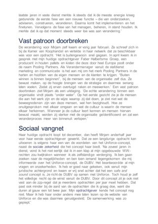 laatste jaren in vaste dienst merkte ik steeds dat ik de meeste energie kreeg
gedurende de eerste fase van een nieuwe functie – die van onderzoeken,
adviseren, construeren, veranderen. Daarna komt het implementeren en het
finetunen. Vervolgens de fase van het managen, beheren, in stand houden. Ik
merkte dat ik op dat moment steeds weer toe was aan verandering.’
Vast patroon doorbreken
De verandering voor Mirjam zelf kwam er vorig jaar februari. Ze schreef zich in
bij de Kamer van Koophandel en vertelde in haar netwerk dat ze beschikbaar
was voor een opdracht. ‘Het is buitengewoon snel gegaan. In april kwam ik in
gesprek met mijn huidige opdrachtgever Faber Halbertsma Groep, een
producent in houten pallets en kisten die deze door heel Europa poolt onder
de naam Pooling Partners. Als Verandermanager vanuit de stafdienst
marketing en communicatie is het aan mij om het merk Pooling Partners in de
harten en hoofden van de eigen mensen en de klanten te krijgen. “Buiten
winnen is binnen beginnen”, bij de mensen van de organisatie zelf dus. Ze
bewust maken, op de hoogte brengen van de strategie en daarmee senang
laten voelen. Zodat zij ervan overtuigd raken en meewerken.’ Een vast patroon
doorbreken ziet Mirjam als een uitdaging. ‘De echte verandering binnen een
organisatie vindt plaats “onder water”. Op het eerste gezicht zie je de mensen
die aan het werk zijn en de wijze waarop zij dat doen, je ziet niet wat de
beweegredenen zijn van deze mensen, wat hen bezighoudt. Hoe ze
onuitgesproken met elkaar omgaan en wat de cultuur is waarin de mensen
elkaar herkennen. Wanneer je de cultuur leert kennen en mensen hiervan
bewust maakt, worden zij sterker met de organisatie geïdentificeerd en zal een
veranderproces meer van binnenuit verlopen.’
Sociaal vangnet
Haar huidige opdracht loopt tot december, dan heeft Mirjam anderhalf jaar
voor haar eerste opdrachtgever gewerkt. Dat ze een langdurige opdracht kan
uitvoeren is volgens haar een van de voordelen van het Uniforce-concept,
naast de sociale zekerheid die het concept haar biedt. ‘Na zoveel jaren in
dienst, vond ik het niet eerlijk dat ik in een klap al mijn opgebouwde WW-
rechten zou kwijtraken wanneer ik als zelfstandige verderging. Ik ben gaan
zoeken naar de mogelijkheden en ben toen iemand tegengekomen die mij
informeerde over het Uniforce-concept, de DUBV. Het beantwoordde al mijn
vragen en onzekerheden. Ik heb er goed naar gekeken, ook vanuit mijn
juridische achtergrond en kwam er vrij snel achter dat het een safe and
sound concept is. Je richt de DUBV op samen met Uniforce. Toch houd je zelf
het volledige recht op de winst vanuit de DUBV. Door dit concept zit je ook niet
vast aan de zzp-regel dat je meerdere opdrachten per jaar moet hebben. Dat
past ook minder bij de aard van de opdrachten die ik graag doe, want die
duren al gauw een tot twee jaar. Mijn opdrachtgever kende het concept nog
niet. Maar ik heb haar onder andere mee laten lezen op de website van
Uniforce en die was daarmee gerustgesteld. De samenwerking was zo
gepiept.’
 