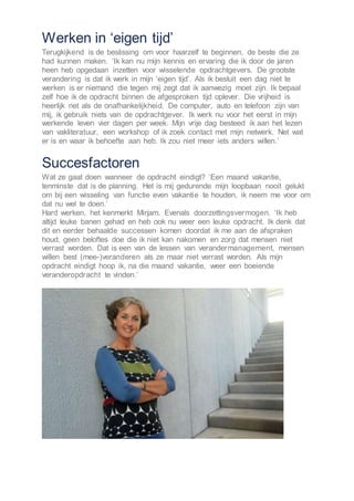 Werken in ‘eigen tijd’
Terugkijkend is de beslissing om voor haarzelf te beginnen, de beste die ze
had kunnen maken. ‘Ik kan nu mijn kennis en ervaring die ik door de jaren
heen heb opgedaan inzetten voor wisselende opdrachtgevers. De grootste
verandering is dat ik werk in mijn ‘eigen tijd’. Als ik besluit een dag niet te
werken is er niemand die tegen mij zegt dat ik aanwezig moet zijn. Ik bepaal
zelf hoe ik de opdracht binnen de afgesproken tijd oplever. Die vrijheid is
heerlijk net als de onafhankelijkheid. De computer, auto en telefoon zijn van
mij, ik gebruik niets van de opdrachtgever. Ik werk nu voor het eerst in mijn
werkende leven vier dagen per week. Mijn vrije dag besteed ik aan het lezen
van vakliteratuur, een workshop of ik zoek contact met mijn netwerk. Net wat
er is en waar ik behoefte aan heb. Ik zou niet meer iets anders willen.’
Succesfactoren
Wat ze gaat doen wanneer de opdracht eindigt? ‘Een maand vakantie,
tenminste dat is de planning. Het is mij gedurende mijn loopbaan nooit gelukt
om bij een wisseling van functie even vakantie te houden, ik neem me voor om
dat nu wel te doen.’
Hard werken, het kenmerkt Mirjam. Evenals doorzettingsvermogen. ‘Ik heb
altijd leuke banen gehad en heb ook nu weer een leuke opdracht. Ik denk dat
dit en eerder behaalde successen komen doordat ik me aan de afspraken
houd, geen beloftes doe die ik niet kan nakomen en zorg dat mensen niet
verrast worden. Dat is een van de lessen van verandermanagement, mensen
willen best (mee-)veranderen als ze maar niet verrast worden. Als mijn
opdracht eindigt hoop ik, na die maand vakantie, weer een boeiende
veranderopdracht te vinden.’
 