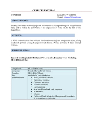 CURRICULUM VITAE
OBALESH.J Contact No: 9945351488
E-mail: obaleshj9@gmail.com
caree
Looking forward for a challenging work environment to accomplish the given assignments in
Time and to realise the expectation of the organisation I work for, to the best of my
Capabilities.
A Good communicator with excellent relationship building and interpersonal skills, strong
Analytical, problem solving & organizational abilities. Possess a flexible & detail oriented
Attitude.
Presently working in John Distilleries Pvt Ltd as a Sr. Executive-Trade Marketing
01-03-2016 to till date
Designation: Sr. Executive-Sales
Company: John distilleries Private limited
Duration 01-03-16 to Till date
Job
Responsibilities:
specialist in Trade Marketing
 Brand promotion& Events
 Customised branding
 Consumer activation
 Visibility solutions
 Merchandising,
 New brand launches& trade programs
 POSM Drive
 Schemes
 End to end Trade Marketing Management Karnataka for
all brands of the organization
CAREER OBJECTIVE:
a
OVERVIEW:
EXPERIENCE DETAILS
 