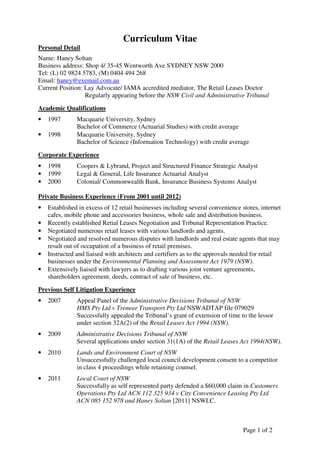 Page 1 of 2
Curriculum Vitae
Personal Detail
Name: Haney Soltan
Business address: Shop 4/ 35-45 Wentworth Ave SYDNEY NSW 2000
Tel: (L) 02 9824 5783, (M) 0404 494 268
Email: haney@exemail.com.au
Current Position: Lay Advocate/ IAMA accredited mediator, The Retail Leases Doctor
Regularly appearing before the NSW Civil and Administrative Tribunal
Academic Qualifications
• 1997 Macquarie University, Sydney
Bachelor of Commerce (Actuarial Studies) with credit average
• 1998 Macquarie University, Sydney
Bachelor of Science (Information Technology) with credit average
Corporate Experience
• 1998 Coopers & Lybrand, Project and Structured Finance Strategic Analyst
• 1999 Legal & General, Life Insurance Actuarial Analyst
• 2000 Colonial/ Commonwealth Bank, Insurance Business Systems Analyst
Private Business Experience (From 2001 until 2012)
• Established in excess of 12 retail businesses including several convenience stores, internet
cafes, mobile phone and accessories business, whole sale and distribution business.
• Recently established Retial Leases Negotiation and Tribunal Representation Practice.
• Negotiated numerous retail leases with various landlords and agents.
• Negotiated and resolved numerous disputes with landlords and real estate agents that may
result out of occupation of a business of retail premises.
• Instructed and liaised with architects and certifiers as to the approvals needed for retail
businesses under the Environmental Planning and Assessment Act 1979 (NSW).
• Extensively liaised with lawyers as to drafting various joint venture agreements,
shareholders agreement, deeds, contract of sale of business, etc.
Previous Self Litigation Experience
• 2007 Appeal Panel of the Administrative Decisions Tribunal of NSW
HMS Pty Ltd v Trenear Transport Pty Ltd NSWADTAP file 079029
Successfully appealed the Tribunal’s grant of extension of time to the lessor
under section 32A(2) of the Retail Leases Act 1994 (NSW).
• 2009 Administrative Decisions Tribunal of NSW
Several applications under section 31(1A) of the Retail Leases Act 1994(NSW).
• 2010 Lands and Environment Court of NSW
Unsuccessfully challenged local council development consent to a competitor
in class 4 proceedings while retaining counsel.
• 2011 Local Court of NSW
Successfully as self represented party defended a $60,000 claim in Customers
Operations Pty Ltd ACN 112 325 934 v City Convenience Leasing Pty Ltd
ACN 085 152 978 and Haney Soltan [2011] NSWLC.
 