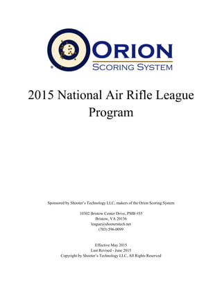2015 National Air Rifle League
Program
Sponsored by Shooter’s Technology LLC, makers of the Orion Scoring System
10302 Bristow Center Drive, PMB #55
Bristow, VA 20136
league@shooterstech.net
(703) 596-0099
Effective May 2015
Last Revised - June 2015
Copyright by Shooter’s Technology LLC, All Rights Reserved
 