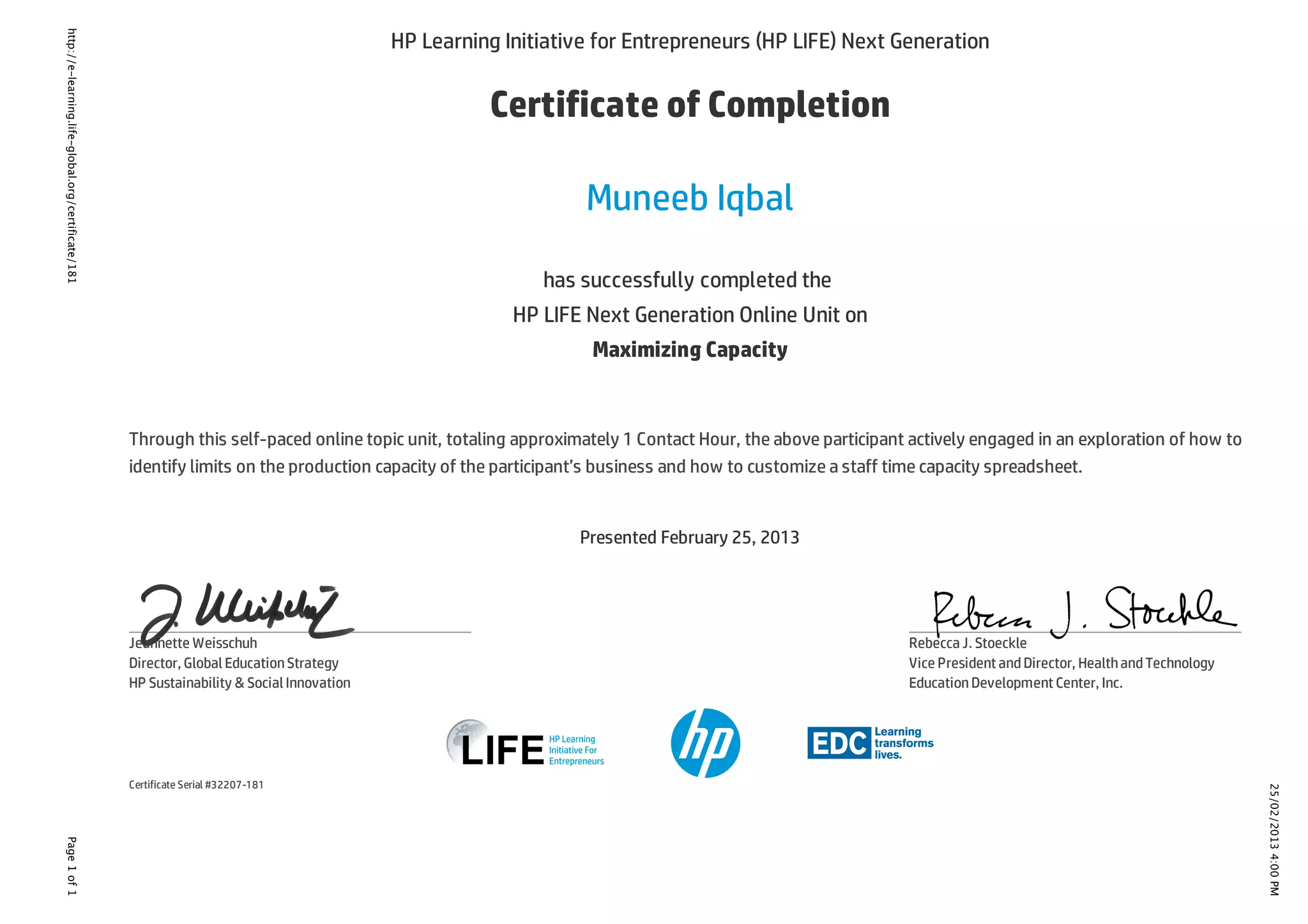 25/02/20134:00PM
Page1of1http://e-learning.life-global.org/certificate/181
HP Learning Initiative for Entrepreneurs (HP LIFE) Next Generation
Certificate of Completion
Muneeb Iqbal
has successfully completed the
HP LIFE Next Generation Online Unit on
Maximizing Capacity
Through this self-paced online topic unit, totaling approximately 1 Contact Hour, the above participant actively engaged in an exploration of how to
identify limits on the production capacity of the participant’s business and how to customize a staff time capacity spreadsheet.
Presented February 25, 2013
Certificate Serial #32207-181
Jeannette Weisschuh
Director, Global EducationStrategy
HP Sustainability & Social Innovation
Rebecca J. Stoeckle
Vice President andDirector, HealthandTechnology
EducationDevelopment Center, Inc.
 