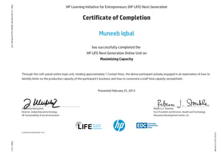 25/02/20134:00PM
Page1of1http://e-learning.life-global.org/certificate/181
HP Learning Initiative for Entrepreneurs (HP LIFE) Next Generation
Certificate of Completion
Muneeb Iqbal
has successfully completed the
HP LIFE Next Generation Online Unit on
Maximizing Capacity
Through this self-paced online topic unit, totaling approximately 1 Contact Hour, the above participant actively engaged in an exploration of how to
identify limits on the production capacity of the participant’s business and how to customize a staff time capacity spreadsheet.
Presented February 25, 2013
Certificate Serial #32207-181
Jeannette Weisschuh
Director, Global EducationStrategy
HP Sustainability & Social Innovation
Rebecca J. Stoeckle
Vice President andDirector, HealthandTechnology
EducationDevelopment Center, Inc.
 