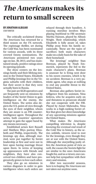 Arts & StyleArts & Style
FEBRUARY 2, 2015PAGE 12 ITHETICKER ARTS & STYLE
BY DAMLA BEK
ARTS & STYLE EDITOR
Broadway’s own scrappy up-
and-comer Lin-Manuel Miranda
has made quite a name for himself
since In The Heights propelled him
into the spotlight around 2008. In
The Heights won four Tony Awards
and one Grammy Award, and Mi-
randa received further critical ac-
claim for his work on Bring It On:
The Musical in 2011.
If he is not making guest ap-
pearances on the contemporary
remake of The Electric Company, he
is pushing his improvisational hip-
hop group from small-time stages
to big-time networks. Miranda has
proved himself to be a promis-
ing young player, and if his latest
project is any indication, fans and
critics alike can expect great things
from him going forward.
Hamilton has been in the works
for years, and Miranda even per-
formed the opening number at the
White House Poetry Jam in 2012.
However, it is now a full-blown mu-
sical spanning about three hours.
The story details the life of Alex-
ander Hamilton, played by Miran-
da himself—and it is clear that he
identifies with this black sheep of a
Founding Father. The cast is made
up almost entirely of people of
color, and thus Hamilton is a fresh,
personal take on early American
history; to see the white male elite
subverted like that is a really em-
powering experience.
In typical fashion, Miranda em-
ploys hip-hop instead of orches-
tral fare. And while it may seem
anachronistic, again this plays into
that restructured power dynamic.
The end result is engaging and
beautifully executed.
Hamilton was born out of wed-
lock in the British West Indies. His
father, a Scotsman, bailed on their
family under the threat of bigamy
charges, given that his mother
had never actually divorced her
first husband prior to leaving him.
She later died after contracting a
severe fever, though Hamilton mi-
raculously survived. His brush with
death made him that much more
determined to establish himself,
and so, Hamilton set forth into the
New World armed with wit and will
to incite revolution.
The audience is introduced to
Hamilton’s rather tumultuous life
in a dazzling, though still informa-
tive, number. Here, the audience
gets a feel for Hamilton’s personal-
ity and the hardships he faced over
the course of his life.
The scene then transitions into
Hamilton’s first encounter with one
Aaron Burr (Leslie Odom Jr.) the
politician who eventually shoots
and kills him in a duel. Their meet-
ing is friendly, if tense, because
each man senses the weight of the
other’s political intentions.
Odom is a little robotic in the
role, but it serves Miranda’s pur-
pose. Though the audience may
come to sympathize with Burr’s
own struggles, ultimately, Hamil-
ton is about the man himself. He is
a penniless, status-less immigrant
climbing his way to the top. He is
relentless; that perpetual glint in
Miranda’s eye works well here.
Burr introduces Hamilton to
a group of equally rambunctious
men: John Laurens (Anthony Ra-
mos), Marquis du Lafayette (Dav-
eed Diggs) and Henry Lee (Okier-
iete Onaodowan), all revolutionar-
ies. These actors all complement
Miranda’s vigor beautifully. Where
Ramos exudes boyish charm, Diggs
offers accented, well-timed quips,
and Onaodowan commands the
audience’s attention.
Hamilton and his band of merry
compatriots stir up polemical dis-
course in the public sphere in be-
tween drinking and chasing tail.
They eventually become four of the
main figures in the forthcoming
revolutionary war. In fact, Hamilton
is recruited by George Washington
(Christopher Jackson, also of In
The Heights fame) to work behind
the scenes and plan attack strate-
gies, though he is itching to be out
in the trenches.
Hamilton falls in love with, mar-
ries and has children with Eliza
Schuyler (Phillipa Soo), one of
three sisters who belong to a high-
class family.
But there is more to it than
that—the oldest, Angelica (Renée
Elise Goldsberry), is smitten with
Hamilton upon sight. He declares
that they are one and the same, two
people who “will be never satis-
fied.” But Eliza falls in love just as
easily and Angelica draws back for
the sake of her sister’s happiness. In
that way, the relationship between
these two sisters is complex and
compelling.
At some point, Hamilton also
falls to temptation by a seductive
girl-next-door type. He engages
in an affair that nearly ruins his
career. However, he makes the
best of it and comes clean of his
own volition before his enemies
(Thomas Jefferson and James Mad-
ison, interestingly enough) can out
him. This reminds the audience
that Hamilton was not without
his flaws.
Miranda’s intention is neither to
excuse his infidelity nor to skew the
truth. Ultimately, Hamilton serves
to immortalize him as he was, as
he actually lived his life. In the final
number, the cast sings, “Who lives,
who dies, who tells your story?”
Hamilton will be playing at the
Newman Theater at the Public
Theater through April 5, though it
is still in previews. It is completely
sold out until the end of its run,
but cheaper tickets are available
through two lottery programs.
The Public’s mission as a non-
profit organization is essentially to
ensure that culture is not an unob-
tainable entity. Thus, it falls in line
with Miranda’s own efforts to make
the show more accessible to peo-
ple in the lower economic bracket.
The performing arts world will
be waiting patiently for Miranda’s
next big hit.
Miranda brings lives of Founding Fathers to fore with Hamilton
The Americans makes its
return to small screenBY MIA CARABALLO
CONTRIBUTINGWRITER
With the release of their sixth
studio album, titled American
Beauty/American Psycho, pop-
rock quartet Fall Out Boy contin-
ues their legacy of reinvention,
blending hints of punk, soul and
hip-hop into their unique sound.
At first glance, the album is a com-
pilation of catchy anthems, a con-
temporary spin on arena rock with
enough mainstream appeal to
succeed on Top 40 radio and take
the number one spot on the Bill-
board 200 charts. But as the album
progresses, so too does its sound
and substance.
The two lead singles, “Cen-
turies” and “American Beauty/
American Psycho” are modern
rock anthems, catchy enough to be
enjoyable but lacking in the lyrical
prowess long-time fans have come
to expect, even from Fall Out Boy’s
biggest hits. The last single to be re-
leased is “Uma Thurman,” which is
arguably the catchiest single from
the album. The track incorporates
samples from the theme song of
the 1950s sitcom The Munsters and
references the ’90s cult classic film
Pulp Fiction. All three singles ap-
ply sound samples, with “Centu-
ries” sampling from “Tom’s Diner”
by Suzanne Vega and “American
Beauty/American Psycho” sam-
pling from Motley Crue’s “Too
Fast for Love.” Together the singles
summarize the new direction Fall
Out Boy hopes to take, breathing
new life into classic rock ‘n’ roll,
even if it means sacrificing a bit
of content.
Deviating from its predecessor,
Save Rock and Roll, which relied
heavily on collaborations with oth-
er artists, American Beauty/Ameri-
can Psycho utilizes iconic song
snippets to vary the sound, giving
the album a more cohesive feel.
Standouts from the album in-
clude “The Kids Aren’t Alright,”
“Jet Pack Blues,” “Fourth of July”
and “Favorite Record,” which
explore themes of love and loss
with a seasoned version of the
wit and lyrical style that fans have
come to know and love. “The Kids
Aren’t Alright” is the slowest song
of the record,but by far the most
thoughtfully written, with clever
lines reminiscent of Folie a Deux.
The song feels like a youth-
ful heart trying to reconcile itself
with the disenchantment of grow-
ing up, a feeling all too familiar to
many enduring and former angst-
ridden teenagers.
“Jet Pack Blues” is a melanchol-
ic ballad that perfectly pairs the
soulfulness explored by lead singer
Patrick Stump in his solo project,
Soul Punk, with lyrics that tell the
tale of loneliness and maintaining
a relationship while living life on
the road.
The lyrics to “Fourth of July”
are the most layered and com-
plex, reminiscing on young love
to a rhythmic track with a slight
hip-hop undertone. Unlike the
tormented love ballads of From
Under the Cork Tree, Fall Out Boy’s
first major label release, “Fourth
of July” tells of a romance viewed
in hindsight with the clarity and
shared blame.
The next track on the album,
“Favorite Record,” is another nos-
talgic ballad with a synthesized
echo that mirrors the substance.
What would be a perfect end to the
album instead transitions into yet
another anthem.
The last two songs of the al-
bum, “Immortals,” a promotional
release for the Disney film Big
Hero 6, and “Twin Skeleton’s” are
rougher rock anthems, that like
the singles, lack depth and feel out
of place at the close of the album.
They successfully transition from
brash anthems to more thought-
ful songs that evoke elusive emo-
tions,; however, the progression
back to generic rock anthems ends
the record on a flat note.
American Beauty/American
Psycho can feel like two different
albums haphazardly shuffled into
one record, but considering the ti-
tle, the juxtaposition is fitting. The
album is almost a clash between
the band as artists and the band as
rock stars, leaving them struggling
to appease themselves, the media,
the die-hards and their own egos.
BY JONATHAN ALBUJAR
STAFFWRITER
The critically acclaimed drama
The Americans has returned for a
third season on the FX network.
The espionage thriller, set during
the Cold War, has been nominated
for various awards, with its three
coveted Emmy nominations. The
Americans premiered two years
ago on Jan. 30, 2013, and has main-
tained steady, positive ratings since
its opening episode.
The show centers on the Jen-
nings family and their lifelong mis-
sion in the United States. Elizabeth
and Phillip Jennings live in the Vir-
ginia suburbs with their children,
but their secret is that they were
actually born in Russia.
The pair are KGB operatives and
are frequently sent on missions by
leaders of the Soviet Union to gain
intelligence on the enemy, the
United States. The series also de-
picts the U.S. point-of-view through
the eyes of their neighbor, whom
they are aware is an FBI counter-
intelligence agent. Throughout the
series, both countries’ operatives
attempt to gain the upper hand by
any means necessary.
Established actors Keri Russell
and Matthew Rhys portray Eliza-
beth and Phillip, respectively. The
Jennings spy duo, although mar-
ried, were put together by Soviet
leadership at first and were not in
love upon having marriage thrust
upon them. In terms of keeping
up appearances with friends and
neighbors, they have also con-
ceived two children and have pro-
gressively grown to love each other.
They also go on missions in
various disguises in order to gain
intelligence when such orders are
relayed through their handlers. A
running storyline involves Rhys
playing boyfriend to FBI secretary
Martha Hanson, played by Allison
Wright. Their relationship, which
Elizabeth is fully aware of, takes
Phillip away from his family oc-
casionally. These are the types of
sacrifices both main characters
make on a daily basis for the sake of
their homeland.
The Jennings’ neighbor Stan
Beeman, played by Noah Em-
merich, represents the foil to the
main character’s plans. Beeman
is unaware he is living next door
to his sworn enemies, which is by
no accident. Beeman is a very pa-
triotic agent, who stops at nothing
to end any possible threat to the
United States.
Beeman also gathers Soviet in-
telligence from his assistant, Nina
Krilova, who he acquires early on
and threatens to prosecute should
she not cooperate with the FBI.
Played by Annet Mahendru, Nina
works in a high-ranking Soviet of-
fice that gives her direct knowledge
of any upcoming missions against
the United States.
What makes The Americans
compelling television is, despite
knowing the eventual end result of
the Cold War in history, as the se-
ries unfolds, viewers tend to root
for the Jennings, even though they
are at war with the United States.
Although the storytelling justly of-
fers the American point of view as
well, the causes the Soviets fight for
are similar to the ones Americans
fought for, and as a viewer, one can-
not help but sympathize with their
story and mission.
After two successful seasons,
here is to hoping The Americans are
not taken out anytime soon.
Fall Out Boy makes it big all over again
Hamilton’s marriage to Eliza was a calculated move given her family’s political clout.
WWW.BROADWAYWORLD.COM
FallOutBoywillbetouringwithWizKhalifaandHoodieAllenthiscomingsummer.
WWW.FUSE.TV
 