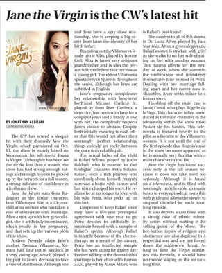 THETICKER ARTS & STYLE I PAGE 19NOVEMBER 10, 2014
We live in an insane world
of consumerism, where back-
to-school supplies are in stores
a week after summer vacation
starts, and Halloween candy and
costumes are put on the shelves
when the weather is still swelter-
ingly hot. And if you are looking
for a last minute Halloween cos-
tume on its eve, all you will be
able to find are Santa hats and
peppermint sticks.
How confusing is this when
you are trying to find an outfit for
Thanksgiving? Very confusing.
Thanksgiving attire should bring
out the amazing colors of the fall
season: forest green, burnt orange,
deep navy and taupe. How are we
supposed to find this when all that
becomes available are the bright
greens and fire-engine reds of
Christmas, and the bright navies
and silvers of Hanukah? No, I do
not want to wear a gold sequin
dress on Thanksgiving, so why is it
being sold in early November?
Most women are too con-
sumed with buying turkeys, yams
and patterned tights for their
Thanksgiving dinner parties to
spend time, money and energy
searching for a Christmas outfit
a month ahead of time. Women
would come in the store from early
December through Christmas Eve
in search of the perfect holiday
outfit, at which point we had none.
In fact, the clothing stores next to
us had none. What we had was
spring resort wear lining our walls
while there was a blizzard outside
and snow plows in the parking lot.
If this has never happened to
you, either you are an overachiev-
er or you just do not like to shop.
Let me help you out here.
Hit the sales racks! By now, all
the good fall clothing is on sale!
It is amazing and sad at the same
time. You may have trouble find-
ing your size, but remember that
oversized sweaters are always an
amazing buy, so if there is only an
x-large left, get it! It will go great
with leggings and knee-high boots
or you can dress it up with a knee-
length skirt and booties.
Try some online shopping!
Stores tend to have more options
online than they do in store. If you
did not buy that amazing dress,
sweater or slacks that you saw two
months ago in Zara, you may be
able to find it online. Sometimes,
the workers keep “out of season”
clothing on the website to accom-
modate different regions, or to
represent a larger brand than what
is in stores.
If you have reached the point of
desperation, swap! You may have
already worn that perfect dress last
Thanksgiving, but your best friend
has not! If you are lucky enough to
have a cousin, sister or best friend,
who is around the same size as
you, do some temporary lending
and switches to freshen up your
wardrobe for the holiday. This will
save you money that you will have
to spend on gifts next month and
all you have to buy is maybe a fresh
pair of tights and some fun acces-
sories for the season.
Shopping for holidays
RISA HARTSOUGH
BY JONATHAN ALBUJAR
CONTRIBUTINGWRITER
The CW has scored a sleeper
hit with their dramedy Jane the
Virgin, which premiered on Oct.
13, the show is loosely based on
Venezuelan hit telenovela Juana
la Virgen. Although it has been on
the air for less than a month, the
show has had strong enough rat-
ings and enough hype to be picked
up by the network for a full season,
a strong indicator of confidence in
a freshman show.
Jane the Virgin stars Gina Ro-
driguez as the titular character,
Jane Villanueva. She is a 23-year-
old Latina woman who has taken a
vow of abstinence until marriage.
After a mix-up with her gynecolo-
gist, she is artificially inseminated,
which results in her pregnancy,
and that sets up the various plots
of the show.
Andrea Navedo plays Jane’s
mother, Xomara Villanueva. Xo-
mara had Jane out of wedlock at
a very young age, which played a
big part in Jane’s decision to take
a vow of abstinence. Although she
and Jane have a very close rela-
tionship, she is keeping a big se-
cret from Jane: the identity of her
birth father.
Rounding out the Villanueva fe-
male trio is Alba, played by Ivonne
Coll. Alba is Jane’s very religious
grandmother and is also the per-
son who made Jane take her vow as
a young girl. The eldest Villanueva
speaks only in Spanish throughout
the series, although her lines are
subtitled in English.
Jane’s pregnancy complicates
her relationship with long-term
boyfriend Michael Cordero Jr.,
played by Brett Dier. Cordero, a
detective, has been with Jane for a
couple of years and is madly in love
with her. He completely respects
Jane’s choice to abstain. Despite
both initially swearing to each oth-
er that this would not affect their
seemingly perfect relationship,
things quickly get rocky between
the once unbreakable pair.
The actual father of the child
is Rafael Solano, played by Justin
Baldoni, who is married to Yael
Grobglas’ character Petra Solano.
Rafael, once a rich playboy who
cared only about himself, recently
survived a battle with cancer and
has since changed his ways. He re-
alizes he is no longer in love with
his wife Petra, who picks up on
this fact.
Desperate to keep Rafael since
they have a five-year prenuptial
agreement with one year to go,
Petra decides to artificially in-
seminate herself with a sample of
Rafael’s sperm. Although Rafael
is infertile because of the chemo-
therapy as a result of the cancer,
Petra has an unaffected sample
she has been saving for a rainy day.
Further adding to the drama in this
marriage is her affair with Roman
Zazo, played by Alano Miller, who
is Rafael’s best friend.
The catalyst to all of this drama
is Dr. Luisa Alver, played by Yara
Martinez. Alver, a gynecologist and
Rafael’s sister, is stricken with grief
as she walks in on her wife cheat-
ing on her with another woman.
This trauma affects her the next
day at work, when she commits
the unthinkable and mistakenly
inseminates Jane instead of Petra.
Dealing with her marriage fall-
ing apart and her career now in
shambles, Alver seeks solace in a
former lover.
Finishing off the main cast is
Jamie Camil, who plays Rogelio de
la Vega. This character is first intro-
duced as the main character in the
telenovela within the show titled
Pasion de los Santos. This tele-
novela is featured heavily in the
pilot as a favorite of the Villanueva
women. It is not until the end of
the first episode that Rogelio’s role
in the show becomes apparent, as
he is actually very familiar with a
main character in real life.
Jane the Virgin has found suc-
cess early in the fall season be-
cause it does not take itself too
seriously. Although it is based
on a telenovela, and is filled with
seemingly unbelievable dramatic
twists in every episode, it owns this
with pride and allows the viewer to
suspend disbelief for each hour-
long episode.
It also depicts a cast filled with
a strong case of ethnic minor-
ity actors without making it the
selling point of the show. The
hot-button topics of religion and
abstinence are also depicted in a
respectful way and are not forced
down the audience’s throat. As
long as Jane the Virgin contin-
ues this formula, it should have
no trouble staying on the air for a
long time.
Jane the Virgin is the CW’s latest hit
Watsky wins over the
crowd in Williamsburg
BY MIA CARABALLO
CONTRIBUTINGWRITER
Kicking off his third headlining
tour to promote his latest album,
titled All You Can Do, poet-turned-
rapper George Watsky remained
true to his roots of playing and
thriving in intimate venues. His
performance this past Tuesday,
Nov. 4 at the Music Hall of Wil-
liamsburg featured up-and-com-
ing opening acts whose skills and
style are on par with his own.
Self-described as “Mos Def
meets Woody Allen,” Watsky has
an affinity for flawlessly interlac-
ing playful yet profound lyrics that
manage to never take themselves
too seriously, even when tackling
serious issues.
The night began with open-
ers Anderson .Paak aka Breezy
Lovejoy, who produced Watsky’s
latest album followed by Kyle ac-
companied by DJ Brick. Both per-
formed a mix of soulful and upbeat
tracks combined with just the right
amount of 1990s nostalgia to leave
the largely millennial audience
buzzing and eager for more.
The performance began and
ended strong with new tracks off
All You Can Do, sprinkled with fan
favorites from Cardboard Castles, A
New Kind of Sexy and Nothing Like
the First Time. Songs like “The One”
and “Ugly Faces” were particularly
memorable given their quirky, up-
tempo electronic beats and light-
heartedly honest lyrics.
Watsky seamlessly transitioned
between the silly and the seri-
ous with tracks like “Tiny Glow-
ing Screens,” a two-part song and
spoken word poem which offers a
quick-witted commentary on his
generation’s fixation with technol-
ogy and materialism. Other high
points of the performance includ-
ed “Ninjas in Paris” and “Rich Girl,”
both fan favorites, which showcase
Watsky’s playful nature.
The highlight of the night was
easily “Whoa Whoa Whoa,” the first
single off of All You Can Do and ar-
guably the most lexically intricate
song in Watsky’s discography; it
was flawlessly executed. The tone
of the song shows just how Watsky
has matured as a lyricist.
Though both of Watsky’s most
recent albums focus on his rela-
tionship with success, Cardboard
Castles feels like more of a humble
thank you. In contrast, All You Can
Do shows a newfound confidence
as well as a darker examination of
the toll success takes on him and
reflecting on some somber mo-
ments in his life, not seen in his lyr-
ics since “Wounded Healer.”
The nature of Watsky’s lyrical
prowess and technical proficiency
leaves the audience wanting more,
almost overwhelmed by the fact
that so much has been elegantly
condensed into short, quick and
deeply insightful bursts. The night
ended with an audience demand-
ed encore, and the venue was slow
to clear out, as though all that had
been said was still being taken in.
All You Can Do, like each of its
predecessors, explores a new and
distinct sound while still being un-
deniably himself. No stranger to
musical experimentation, Watsky
has been turning traditional no-
tions of hip-hop on its head with
his own brand of lisp-y rhymes
coupled with samples from various
musical genres. Three full-length
albums and two mixtapes later, it
is clear from his latest performance
that he is here to stay.
BY AARON MEYER
CONTRIBUTINGWRITER
These days, it is rare to find col-
lege students who listen to classi-
cal music, and if they do, it is usu-
ally on a Pandora station in the
background as an accompaniment
to homework. For most young
people, classical music seems ste-
reotypically boring, but that ste-
reotype was broken at 8 p.m. on
Wednesday, Oct. 29, in the Engel-
man Recital Hall.
The performance was no ordi-
nary classical music concert. The
Harlem Quartet has taken string
quartets to a new level. The mem-
bers of the group have pioneered
an agreement between two seem-
ingly incompatible genres of mu-
sic: jazz and classical.
“For too long,” the lead violinist
Ilmar Gavilan said, “people have
thought of classical music as rigid
and restrictive. We’re changing
that.” The music they created was
otherworldly, and they completely
seized the audience’s attention.
The show was an absolute delight
from start to finish.
The group debuted in 2006 at
Carnegie Hall and has since per-
formed with legends such as Chick
Corea and Itzhak Perlman. Their
talent has propelled them around
the world and earned them a
Grammy award. They are pleas-
ing to the ear as well as the eye
with their happy faces and bouncy
on-stage personalities, and their
fluency with their instruments
is striking.
The program itself began with
a strenuous and technically de-
manding piece as a way of show-
casing the group’s classical mas-
tery and aplomb. Mendelssohn’s
Quartet No. 6, Op. 80 is a rigorous
maelstrom of twists and surprises
with starts and stops that necessi-
tate a cohesive group of musicians
who feel in sync with one another.
It is also the final piece that Men-
delssohn composed before his
death two months later.
Even as they played the fast-
paced first movement, all four
wore faces of ease and relaxation;
their frequent eye contact—a sig-
nature trademark of jazz musi-
cians and typically absent in clas-
sical performers—proved to the
audience their comfort and pro-
ficiency with such intensely chal-
lenging classical pieces.
After that, they loosened up,
playing Corea’s “The Adventures
of Hippocrates.” Though it is not
strictly jazz, the song contains
jazzy elements as it progresses
through its five movements: a tan-
go, a waltz, a ballad, a funk groove,
and a fugue. The musicians were
smiling the whole time.
They closed with Wynton Mar-
salis’ Quartet No. 1, “At the Octo-
roon Ball.” As they played, some-
thing strange happened: the au-
dience laughed. The viola player
was stamping his feet, the cellist
was banging his bow on his music
stand, and the two violinists were
making funny faces at each other.
The piece is meant to sound like
a swamp in Louisiana with croaks
and hisses of gadflies and gators
and the spectacle was both hilari-
ous and enchanting.
At the end, the applause was so
thunderous that the quartet en-
cored with a tumultuous rendition
of “Almendra,” a sexy, Latin groove
that is usually reserved for inti-
mate dance halls. Moments after
the performance was over, there
was a line to buy the group’s CD.
So many aspects of their per-
formance were unique and excit-
ing. It was the farthest thing from
a stuffy, snobby classical concert.
Instead, it was a cocktail of count-
less sensory styles and funky fu-
sions of music. To college students
whose exposure to classical music
is limited, this is the group that
will spur a lasting love. Though the
group will not be performing in
New York for a few more months,
their album can be streamed on-
line for free on their website.
Harlem Quartet makes classical lively
The Harlem Quartet has toured France, Belgium, Panama, Canada and more.
WWW1.CUNY.EDU
WWW.TVMEGASITE.NET
 