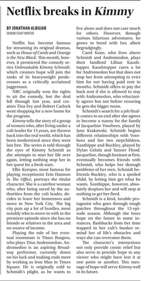 THETICKERARTS&STYLE I PAGE19MARCH 16, 2015
CONTINUED FROM FRONT PAGE
Statistically, rape occurs in In-
dia every 20 minutes. Despite the
commonality of these instances,
this particular case led to a pub-
lic uproar. Protests, led primar-
ily by university students, were
held across India. In India, where
names of rape victims are not of-
ficially released, she was named
India’s daughter.
The film featured interviews
with friends and family of Singh’s
as well as one of the convicted
perpetrators and the attorneys.
The victim’s identity was disclosed
artfully in the film, reflective of the
series of events that took place
after the rape. For days, the pub-
lic knew of the woman who was
attacked but did not know her
name. In a symbolic shedding
of fear and shame that has been
largely associated with rape, her
father stepped forward to reveal it:
Jyoti Singh.
Satendra, a tutor and friend of
Singh’s, explained the events of the
day as he had heard them. Singh
was raped and grievously injured
while returning home with a male
friend. Her companion’s attempts
at defending her were futile; he
was assaulted and discarded to the
side, incapable of helping.
Singh herself disclosed the gro-
tesque details of the rape once she
was taken to hospital. After raping
her, Singh’s attackers had also evis-
cerated her with an iron rod. Her
injuries were so substantial that
the doctors did not know what to
“put together” or take apart.
One of the convicted rapists,
Mukesh Singh, blamed the victim
herself for the crime, stating, “[A]
girl is far more responsible for a
rape than a boy.” Along with Muke-
sh, defense attorneys on the case,
A.P. Singh and M.L. Sharma, used
arguments based on deep-rooted
beliefs in the country.
According to these individuals,
a woman is created for taking care
of the household, her husband and
children. Sharma equated a wom-
an with a flower that needs protec-
tion from a man, symbolized by
the thorns on a rose stem. If the
woman is not protected, “certainly
the dog will take her out.” Mukesh
and his attorney stated that since
Jyoti was with a male friend who
was not her husband, the actions
of the men were justified.
The ingrained distinctions be-
tween males and females in Indian
society is also represented by the
large-scale female feticide. Of the
feticides that took place in India
in recent years, 99.87 percent were
female fetuses.
Teary-eyed reactions pervad-
ed the audience as Jyoti’s father
shared his pain of cremating his
own daughter. Her mother spoke
of her inability to move past her
daughter’s death. One particular
comment by Asha, Jyoti’s mother,
hit home for a lot of people in the
audience: “If the law thinks it is
right to marry a girl at the age of
12 or 13, then a 15/16-year-old
boy who rapes or harms a girl, why
can’t he be punished?” She was
referring to the 17-year-old rapist
who was charged as a juvenile and
sentenced to a lesser punishment.
As Udwin spoke to the audi-
ence, she mentioned why Baruch
was chosen as a venue for the
documentary’s global premiere.
This location was chosen mainly
because “[violence or rape] could
happen anywhere” and in recog-
nition that the young, educated
generation is key in moving this
cause forward.
She actively referred to students
as the “torches” of the future and to
education, as one of the speakers
conveyed in the film, as the only
way to change the current way
of thinking.
India’s Daughter was scheduled
to broadcast in India on March
8, International Women’s Day.
However, the film was banned by
the Indian government and never
aired, but Udwin proudly noted
that rather than showing any other
content, the screen went dark for
an hour in support of her cause.
The end of the documentary
and the follow-up panel discussed
the issues that India’s Daughter has
brought into public spotlight. The
panel stressed that India is not the
only region with these problems.
These issues, which are rooted
in gender inequality, are prevalent
in developed, developing and un-
der-developed countries. Accord-
ing to Rt. Hon. Valerie Amos at the
premiere, “There is a continuum
in both individual and targeted
violence [against women]. Cultural
change is very difficult. This is not
just about developing societies. It
is systematic.”
During her speech, Pinto ad-
dressed the immediate categoriza-
tion of children upon birth, which
leads to and is characteristic of
gender inequality throughout so-
cieties. “Global misogyny is the
greatest pressing issue in our soci-
ety ... Our pride is misplaced when
one gender on our planet is yet to
be emancipated.”
Pervasive throughout the pre-
miere of this enlightening docu-
mentary was Jyoti, meaning “light”
in Hindi. Jyoti lit the hall at the
beginning with the vigil. It was felt
when Udwin asked the audience
to close their eyes to feel Jyoti and
when Pinto ended her speech ask-
ing the audience to imagine the
greatest source of light they could
think of empowering them to take
a stance.
India’s Daughter pushes women’s rights Netflix breaks in Kimmy
BY JONATHAN ALBUJAR
SENIOR STAFFWRITER
Netflix has become famous
for streaming its original dramas,
such as House of Cards and Orange
is the New Black. This month, how-
ever, it premiered the comedy se-
ries Unbreakable Kimmy Schmidt,
which creators hope will join the
ranks of its heavyweight prede-
cessors as a critically acclaimed
juggernaut.
NBC originally won the rights
to air the comedy, but the deal
fell through last year, and cre-
ators Tina Fey and Robert Carlock
went shopping for a new home for
the program.
Kimmy tells the story of a group
of women who, after living under a
cult leader for 15 years, are thrown
back into the real world, which has
been modernized since they were
last free. The series is told through
the eyes of Kimmy Schmidt as
she attempts to start her life over
again, letting nothing stop her in
her quest for a fresh start.
Ellie Kemper, most famous for
playing receptionist Erin Hannon
in The Office, portrays the titular
character. She is a carefree woman
who, after being saved by the au-
thorities from the cult leader, de-
cides to leave her hometown and
move to New York City. The big
city puts up a lot of hurdles, most
notably who to move in with in the
premiere episode since she has no
friends or relatives in the area and
no source of income.
Playing the role of her even-
tual roommate is Tituss Burgess,
who plays Titus Andromedon. An-
dromedon is an aspiring Broad-
way performer, currently down
on his luck and making ends meet
by working as Iron Man in Times
Square. He is originally cold to
Schmidt’s plight, as he wants to
live alone and does not care much
for others. However, through
various hilarious adventures, he
grows to bond with her, albeit
begrudgingly.
Carol Kane, who lives above
Schmidt and Andromedon, plays
their landlord Lillian Kaush-
tupper. Kaushtupper cares a lot
for Andromedon but that does not
stop her from attempting to evict
him for not having paid rent in
months. Schmidt offers to pay the
back rent if she is allowed to stay
with Andromedon, who reluctant-
ly agrees but not before ensuring
he gets the bigger room.
Schmidt’s search for a job final-
ly comes to an end after she agrees
to become a nanny for the family
of Jacqueline Voorhees, played by
Jane Krakowski. Schmidt begins
different relationships with Voor-
hees and her two stepchildren,
Xanthippe and Buckley, played by
Dylan Gelula and Tanner Flood.
Jacqueline, though hesitant at first,
eventually becomes friends with
Schmidt, who helps her through
problems of her own. Schmidt be-
friends Buckley, who is a spoiled
child, by letting him get what he
wants. Xanthippe, however, abso-
lutely despises her and will stop at
nothing to get her fired.
Schmidt is a kind, lovable pro-
tagonist who goes through rough
patches throughout the 13-epi-
sode season. Although she loses
hope on the future in some in-
stances, flashbacks from her time
trapped in her cult’s bunker re-
mind her of life’s obstacles and
ways she can overcome them.
The character’s interactions
not only provide comic relief but
also serve to provide hope to any
viewer who might have lost it at
one point or another. This mes-
sage of hope will serve Kimmy well
in its future.
 