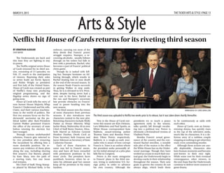 Arts & StyleArts & Style
MARCH 9, 2015 THETICKER ARTS & STYLE I PAGE 13
BY JONATHAN ALBUJAR
STAFFWRITER
The Underwoods are back and
this time they are fighting to stay
in power.
The Netflix original series House
of Cards returned for its third sea-
son, consisting of 13 episodes, on
Feb. 27, much to the anticipation
of viewers. Reprising their roles
as series leads are Kevin Spacey
and Robin Wright as president
and first lady of the United States.
House of Cards was created as part
of Netflix’s foray into producing
original programming, and the
flagship series shows no sign of
going away.
House of Cards tells the story of
now former House Majority Whip
Francis J. Underwood and his wife,
Claire, and their various machina-
tions in the world of politics. The
first two seasons focus on the Un-
derwoods’ ascension up the po-
litical ladder after then-President
Garrett Walker promised Francis
the office of the secretary of state
before winning the election but
later reneged.
Through various underhanded
schemes, Francis gets selected to
be vice president after removing
the incumbent by offering him a
more desirable position. He re-
moves any evidence of these plots
along the way, including shoving
first season’s Zoe Barnes, played
by Kate Mara, into the path of
a moving train, but one loose
end remains.
His Chief of Staff, Doug Stamp-
er, played by Michael Kelly, is his
enforcer, carrying out most of the
dirty deeds that Francis’ power
struggle requires. Stamper, a re-
covering alcoholic, usually follows
through on his orders but falls in
love with a prostitute, Rachel, who
becomes a part of Francis’ political
chess game.
Though he is tasked with kill-
ing her, Stamper hesitates on fol-
lowing through, which results in
Rachel beating him to near death
at the end of the second season. In
the season finale Francis succeeds
in getting Walker to step aside.
Thus, he is is elevated to U.S. Presi-
dent, despite having never had a
vote cast in his favor. Rachel on
the run and Stamper’s uncertain
fate provide obstacles on Francis’
road to power heading into the
new season.
The third season sees the return
of some characters from previous
seasons. It also introduces new
characters central to the new plot.
Returning characters include Molly
Parker as House Minority Whip
Jackie Sharp, Maherasha Ali as new
Chief of Staff Remy Danton, Eliza-
beth Marvel as Solicitor General
Heather Dunbar, Derek Cecil as
Press Secretary Seth Grayson and
Jayne Atkinson as Secretary of State
Catherine Durant.
Each of these characters in
some way led to Francis’ ascen-
sion and have all been rewarded
with prominent positions in his
inner circle. The president faces
pushback, however, when he at-
tains his ultimate goal but cannot
keep all his promises to his many
loyalists.
New to the House of Cards uni-
verse this season are Kim Dickens,
Lars Mikkelsen and Paul Sparks, as
White House correspondent Kate
Baldwin, award-winning author
Thomas Yates and Russian Presi-
dent Viktor Petrov, respectively.
Baldwin is a tough-as-nails jour-
nalist who is aware of how corrupt
Francis is. Yates is an author whom
the president seeks personally af-
ter his initial attempt at a jobs plan
falls flat in Congress.
Petrov is the main antagonist
to Francis’ plans in the third sea-
son, trying to undermine U.S. for-
eign policy in order to advance
his own country. Although the
presidents try to reach a peace
agreement early in the season,
talks quickly fall through escalat-
ing into a political war. Petrov is
obviously a fictionalized version of
Vladimir Putin.
Besides Francis’ actual gover-
nance of the country and the con-
tinued Rachel storyline, a notable
side plot of the season is the effect
the White House has on the Under-
wood marriage. Though they have
worked as a team to reach their mu-
tual goal, the Underwoods begin to
develop cracks in their relationship
throughout the season. Their new
goals to govern the country do not
always align, which leads them
to be continuously at odds with
each other.
House of Cards, now an Emmy-
winning drama, has quickly risen
to the top of the television ranks,
much like its characters. It is a de-
licious story of a ruthless couple
stopping at nothing to get what they
want, even committing murder.
Although these actions are usu-
ally deplorable, characters also
have human moments and become
anti-heroes in their own right.
While some root for their eventual
comeuppance, other viewers, in
the end, hope that the Underwoods
continue to deliver more seasons of
great drama.
Netflix hit House of Cards returns for its riveting third season
The third season was uploaded to Netﬂix two weeks prior to its release, but it was taken down shortly thereafter.
WWW.HOUSEOFCARDS.WIKIA.COM
BY LUIS LUCERO
STAFFWRITER
Larry David, the creator of the
critically acclaimed and Emmy
Award-winning sitcoms Seinfeld
and Curb Your Enthusiasm, has
teamed up with Tony Award-win-
ning stage director Anna Shapiro,
who has most recently directed the
surprise Broadway hits Of Mice and
Men and This Is Our Youth, to bring
his quirky and irreverent style of
comedy to Broadway.
While Fish in the Dark, David’s
playwright debut, will run for 18
weeks beginning March 5 at the
Cort Theatre, it has already been
performed for several weeks to
sold-out crowds during its preview
run. It has gotten to the point where
several of his Seinfeld and Curb col-
leagues have had a hard time get-
ting seats for previews. Consider-
ing the successful previews, it is
evident that David has a big hit on
his hands.
The play stars David and Ben
Shenkman as Norman and Arthur
Drexel, respectively, two brothers
who are dealing with the death of
their father and figuring out who
he intended to have carry out his
dying wish.
What starts out as feud be-
tween two brothers soon escalates
to include their cantankerous
mother (Jayne Houdyshell), Nor-
man’s frustrated wife (Rita Wilson)
and even his cunning housemaid
(Rosie Perez). The rest of the play
sees David trying to wind his way
around the endless problems that
this family feud spawned. While
the play uses the typical death-in-
the-family storyline, what David
and Shapiro do with it that makes
the play as great as it is.
David has incorporated many
tropes and gags that audiences
have enjoyed from both of his
shows. From the black comedy
to the hilariously awkward situ-
ations the characters find them-
selves in, if it has been previously
used with successful results by
David, it has been incorporated
into the play.
The surprising part is that many
of the jokes that are recycled for the
play are just as funny now as they
were in their respective shows, a
testament to David’s comedic ge-
nius both on and off camera.
Even with the occasional sense
of familiarity, David shows that
he still has a few new tricks up his
sleeve. One such example of this is
the segues between the three main
sets: the hospital waiting room,
Norman’s house and the man-
sion of the Drexel patriarch. These
segues are primarily done with an
animated death certificate that is
projected on the curtain.
While it slowly fills itself in
normally, by the halfway point,
it then takes on a life of its own
by cleverly illustrating events in
the story that have already hap-
pened as well as future incidents in
the storyline.
The music used in the play is
brief and incidental. But com-
pared to the simple bass guitar
beats of Seinfeld and the stock
cartoon music of Curb, Fish in the
Dark’s score is more fleshed-out
and engaging.
Bringing it all together is the
tremendous cast that David as-
sembled for the play. Despite the
character having a different name,
David’s portrayal of Norman is
more or less exactly the same as
his performance of himself in
Curb. He is just as neurotic and
obnoxious, and his ability to start
fights over meaningless things is as
prominent as ever.
Even his wardrobe on the stage
is no less casual and laid-back
than on the screen. With all that
said, Norman was written in a way
that could only truly be played by
David, since no other actor could
come close to giving off the same
crazy vibe he delivered. Also, he
has a surprising amount of stage
presence for an actor who has
only had two lead roles prior to his
theatrical debut.
Shenkman’s performance as Ar-
thur rings some bells of Jeff Garlin’s
performance of David’s manager
and best friend on Curb. His orga-
nized and considerate personality
is the polar opposite of Norman’s
selfish and delusional persona. As
a comedic foil, Shenkman brings
a layer of sibling annoyance and
passive aggressiveness to counter-
balance David’s character.
As the mother of the Drexel
brothers, Houdyshell brings some
flashbacks from both Seinfeld and
Curb. Her performance shares sim-
ilarities with both Estelle Harris’
sarcastic and overbearing perfor-
mance of Estelle Costanza on Sein-
feld and Susie Essman’s bombastic
performance from Curb. There are
times during the play when she
steals the entire scene from David
and Shenkman.
Rounding out the cast is Perez.
Aside from David, she is the only
other recognizable face in the cast.
Perez brings the exaggerated for-
eign character that David seems
to love to include in both of his TV
shows. Her performance in this
play is a fun combination of her
usual sassy persona and David’s
trademark dry humor.
While its run will be short, Fish
in the Dark will no doubt continue
to create quite the buzz on Broad-
way with its comedy. For fans of
David’s work, it will definitely
make up for the long delayed ninth
season of Curb.
Seinfeld creator brings laughter to Broadway in Fish in the Dark
Davidhasincorporated
manytropesandgagsthat
audienceshaveenjoyed
frombothofhisshows.
Fromtheblackcomedy
tothehilariouslyawkward
situationsthecharactersﬁnd
themselvesin,ifithasbeen
previouslyusedwithsuccessful
resultsbyDavid,ithasbeen
incorporatedintotheplay.
David, Sheepshead Bay native, shares the stage with his co-starWilson, executive producer of Mamma Mia!, the ﬁlm.
WWW.BROADWAY.COM
 