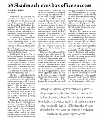 Arts & StyleArts & Style
FEBRUARY 23, 2015 THETICKER ARTS & STYLE I PAGE 11
BY LUIS LUCERO
STAFFWRITER
Shortly before television view-
ers across the country witnessed
the end of Walter White’s gripping
story arc of personal destruction on
Breaking Bad, series creator Vince
Gilligan announced that he was de-
veloping a spinoff series featuring
the show’s corrupt, hysterical law-
yer, Saul Goodman. After two years
of format changes, filming and
multiple delayed premiere dates,
Better Call Saul finally premiered
on Feb. 8 with two episodes across
two nights.
While the announcement of
the show was cause for excitement
and speculation among Breaking
Bad fans, there were also those
who were skeptical as to whether
or not the show could work. Typi-
cally, spinoffs to popular TV shows
have a very hard time escaping the
shadow of the original.
It may disappoint audiences by
not coming close to the quality of
the original show, or it may gain
positive reactions as a serviceable
series that manages to act as an en-
tertaining distraction to the source
show, or, in very rare cases, actually
stand on its own two feet as a show
that eclipses the original at times.
Better Call Saul has shown that
it undoubtedly fits into that rare
third category.
The pilot episode, aptly titled
“Uno,” opens up with the tra-
ditional long cold opening that
viewers have long come to associ-
ate with Breaking Bad. This time
around, it serves as a way of pro-
viding an expanded epilogue for
the original show, or in this case,
Goodman’s story. While the be-
ginning setup is satisfying way of
hooking viewers, the creative deci-
sion to film it in black and white is
absolute genius.
Not only does it bring back a
few flashbacks from similar scenes
in Breaking Bad, it also gives view-
ers an idea of how difficult it is for
Goodman to adjust to his post-
criminal lawyer life. As expected,
Goodman’s pre-Breaking Bad life
is told with regular color cinema-
tography. Without giving much
away, all that can be said is that
the transition from the black and
white opening to the color show
is a testament to Gilligan’s genius
storytelling methods.
After the opening, the audience
is finally introduced to the young
Goodman, or James McGill, as he
was known then. McGill is a strug-
gling lawyer that is trying to stay
afloat. Even as a young lawyer, he
shows many of the same quick wit-
ted and sneaky traits that he carries
over into the future.
Halfway through the pilot, Mc-
Gill gets involved into an extortion
scheme that will serve as the main
story arc for the season. The overall
story and dialogue are just as sharp
as in the Breaking Bad days. Gilli-
gan provides the perfect balance of
both intense drama and hysterical
black comedy that results in some
of the best television in ages.
Several characters from Break-
ing Bad make appearances over the
course of the series, either as recur-
ring characters or just for the sake
of a fan service cameo.
Reprising his role of Saul
Goodman/James McGill is Bob
Odenkirk. As a supporting actor
on Breaking Bad, Odenkirk pro-
vided the comic relief for a show
that already had its fair amount of
black humor. One of the biggest
questions leading to the premiere
was whether he could be a good
leading actor.
In first two episodes of Better
Call Saul, Odenkirk has shown
himself to be more than capable of
carrying an entire series. It could
even be argued that his perfor-
mance in this show even rivals
Bryan Cranston’s performance of
White. Aside from still being as
quick-witted and passive aggres-
sive as ever, he adds a layer of un-
certainty and nervousness.
So far, the only other Breaking
Bad character to appear on the
show is Mike, played by Jonathan
Banks. While his role on the show
will be greatly expanded as the se-
ries continues, his role in the first
two episodes was mainly to serve
as a comic foil for McGill.
One of the new characters of
the show is James’ brother, Chuck
McGill, played by Michael McK-
ean. He is basically the complete
opposite of James. Chuck is also a
lawyer but he is far more success-
ful and financially stable than his
brother. But at the start of the se-
ries, he is shown to suffer a mas-
sive mental breakdown, and now
James has to take care of his broth-
er’s issues while juggling his own
problems. McKean’s performance
makes viewers both feel annoyed
by Chuck yet also feel sympathetic
for his plight.
As far as new shows of 2015 go,
Better Call Saul is among the best
so far, and it is one of the very few
spinoffs to both live up to all the
massive hype building up to the
premiere and completely escape
the shadow of the original show in
the process. Hopefully, this show
continues to gets better with each
consecutive episode and season.
Gilligan invokes Breaking Bad’s dark humor in Better Call Saul
BY JONATHAN ALBUJAR
STAFFWRITER
Valentine’s Day weekend usu-
ally offers a slew of romantic mov-
ies, but one movie shattered all
records for movies debuting dur-
ing the holiday. 50 Shades of Grey
managed to defy the box office
odds that are typically not kind to
movie premieres, and made a stag-
gering $90 million over the week-
end, including President’s Day.
50 Shades of Grey was released
on Feb. 13. It is based on E.L.
James’ bestselling novel of the
same name. The film stars Dakota
Johnson as Anastasia Steele, a vir-
gin college graduate, and Jamie
Dornan as Christian Grey, a young
billionaire businessman.
The film tells the story of the re-
lationship between the two main
characters, evolving from a chance
meeting. When her roommate falls
ill, Ana replaces her as Christian’s
interviewer. This encounter soon
evolves into a romantic relation-
ship, which takes a surprising turn
once Christian reveals his true in-
tentions for pursuing Ana.
Christian reveals to her that he
enjoys being the dominant partner
in a sadomasochistic relationship
and seeks her approval to accept
his terms and be his submissive
partner. This surprises Ana as
she never had a sexual encounter
prior to meeting Christian. She
has to decide if she wants to al-
low Christian to inflict pain on
her in order to continue spending
time with him.
The movie did not stray far from
the book, besides minor changes
necessary to contain the film to a
reasonable time limit. One big dif-
ference readers of the novel will
likely have noticed is the film’s
abrupt ending, ending one scene
earlier if it had followed the novel’s
ending. Besides its success in the
United States, 50 Shades of Grey
has also managed to succeed glob-
ally, banking over $160 million at
the box office through Sunday.
Although 50 Shades of Grey
achieved monetary success in its
opening weekend, the movie did
not premiere without its share of
controversy. Before its U.S. release,
the National Center for Sexual Ex-
ploitation sought to halt the film’s
premiere, citing concerns of its
depiction of Christian and Ana’s
sexual relationship. The center
stated that the movie “is really
about sexual abuse and violence
against women.” The center’s mis-
sion was obviously in vain as the
film premiered in the United States
without delay.
However, the sadomasochistic
nature of the relationship in the
film has affected its release global-
ly. Although scheduled for a Feb.12
release in Malaysia, the film was
denied a certificate by the Malay-
sian Film Censorship Board for its
content. Other countries, includ-
ing Kenya and Indonesia, followed
suit. The Philippines took a more
lenient approach, opting to cen-
sor the film’s sex scenes while still
allowing the film a limited release.
Moviegoers who enjoyed the
film and did not read the novel will
be happy to know that 50 Shades of
Grey is actually the first in a trilogy,
which continues to tell the story of
the main character’s relationship.
After the film’s success, a sequel
has been given the green light, slat-
ed for an early 2016 premiere. Un-
doubtedly, a third or even fourth
film will also be in the works, wrap-
ping up the novels.
Despite the controversy sur-
rounding the novels, the film was
entertaining in delving into an as-
pect of relationships, which is usu-
ally taboo to display, let alone talk
about. The novel’s success had al-
ready attracted controversy, so the
same was expected when the film
was due to be produced. The main
actors did a great job playing their
roles of dominant and submis-
sive partners in the relationship,
and their chemistry is undeniable
throughout the movie.
50 Shades of Grey is never go-
ing to please all moviegoers. The
dialogue is at times cheesy and
the content is racy, but it has elic-
ited strong reactions from fans
and detractors alike, thus helping
it to achieve its strong box office
numbers. Certainly, when sequels
50 Shades Darker and 50 Shades
Freed are released, the debates
over the film’s content will renew.
BY DAMLA BEK
ARTS & STYLE EDITOR
The main problem with If
You’re Reading This, It’s Too Late is
that it fails to strike a balance be-
tween soft Drake and hard Drake.
Drake is chided all across the In-
ternet for being too soft, but in
this latest release, he is simply not
soft enough. He has either devel-
oped a protective outer shell in re-
sponse to all the criticism or he is
over-compensating.
To exemplify this point, both
Take Care and Nothing Was the
Same maintained some sem-
blance of equilibrium; “HYFR”
balances out “Make Me Proud,”
and “Started From The Bottom”
counters “From Time.”
Drake’s whole brand is found-
ed upon the notion that he is in
touch with his emotions. If You’re
Reading This strays so far from his
otherwise fixed formula it is dis-
arming. This mixtape is pure rap-
ping, so fans who appreciate the
vulnerability of Drake’s singing
will be sorely disappointed.
Even if the ratio is off, Drake
attempted to pull a Beyonce; If
You’re Reading This was released
on Feb. 15 to ecstatic fans with no
prior announcements or adver-
tising. To his credit, this mixtape
debuted at the No. 1 spot on the
Billboard 100.
Drake starts out strong with
“Legend,” in which he establish-
es himself as something of a big
deal. In the chorus he comes to
a breakthrough realization that,
“If I die, I’m a legend.” Drake is
the 6 God, the founder of OVO
Sound, so at the very least, he
has the evidence to back up his
weighty claims.
Drake moves on to “Energy,”
which is less aurally pleasing
than its predecessor. However,
it fits the bill perfectly in that he
uses the opportunity to address
his enemies.
In “10 Bands,” Drake shows off
the wealth he has accumulated
over the course of his career. The
backing beats provide an airy con-
trast to the density of his rapping,
but lyrically speaking, this song is
lacking. “Know Yourself” is an un-
deniable banger. Again, the beats
here are light to the point of be-
ing whimsical. Though Drake is
“running the 6 with his woes,” his
producers Boi-1da, Vinylz and Sik
Sense deserve more credit.
Likewise, “6 God” is on the
same level. Drake is, of course,
alluding to the area code for To-
ronto. Though his dedication
to his hometown is admirable,
the constant references are a
little tiresome.
Of the 17 total tracks, there
are four distinctly soft-ish songs
on this mixtape. Each of these
songs is unapologetically vulner-
able, and for this reason, they are
some of the better songs on the
album. The first is “Preach,” fea-
turing PARTYNEXTDOOR, which
sounds vaguely like Drake is hav-
ing a religious experience in the
recording booth.
“Wednesday Night Interlude”
is even more out there. It is a dec-
laration of loneliness, of aching
desire for the company of an ex-
girlfriend. Conversely, “Now and
Forever” embodies a sentiment of
dissatisfaction. Lastly, “Jungle” is
the best song on If You’re Reading
This. It is somewhat low-key but
still catchy enough to echo in a lis-
tener’s mind. It is the ideal song for
a bedroom.
If You’re Reading This is ul-
timately a hit or miss mixtape.
Drake is probably satisfied with his
efforts to assert himself, and some
fans may appreciate where he is
coming from, but there was never
a need to alienate soft Drake.
50 Shades achieves box office success
Prior to BetterCallSaul, which scored the highest debut ratings in the history of cableTV, Gilligan worked on anX-Filesspinoﬀ.
WWW.IMDB.COM
Drake does himself in
Although50ShadesofGreyachievedmonetarysuccessin
itsopeningweekend,themoviedidnotpremierewithout
itsshareofcontroversy.BeforetheU.S.release,theNational
CenterforSexualExploitationsoughttohalttheﬁlm’spremiere,
citingconcernsofitsdepictionofChristianandAna’ssexual
relationship.Thecenterstatedthatthemovie“isreallyabout
sexualabuseandviolenceagainstwomen.”
 