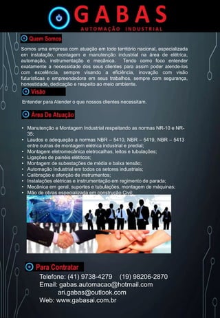 Somos uma empresa com atuação em todo território nacional, especializada
em instalação, montagem e manutenção industrial na área de elétrica,
automação, instrumentação e mecânica. Tendo como foco entender
exatamente a necessidade dos seus clientes para assim poder atende-los
com excelência, sempre visando a eficiência, inovação com visão
futurísticas e empreendedora em seus trabalhos, sempre com segurança,
honestidade, dedicação e respeito ao meio ambiente.
Entender para Atender o que nossos clientes necessitam.
• Manutenção e Montagem Industrial respeitando as normas NR-10 e NR-
35;
• Laudos e adequação a normas NBR – 5410, NBR – 5419, NBR – 5413
entre outras de montagem elétrica industrial e predial;
• Montagem eletromecânica eletrocalhas, leitos e tubulações;
• Ligações de painéis elétricos;
• Montagem de subestações de média e baixa tensão;
• Automação Industrial em todos os setores industriais;
• Calibração e aferição de instrumentos;
• Instalações elétricas e instrumentação em regimento de parada;
• Mecânica em geral, suportes e tubulações, montagem de máquinas;
• Mão de obras especializada em construção Civil;
Telefone: (41) 9738-4279 (19) 98206-2870
Email: gabas.automacao@hotmail.com
ari.gabas@outlook.com
Web: www.gabasai.com.br
 