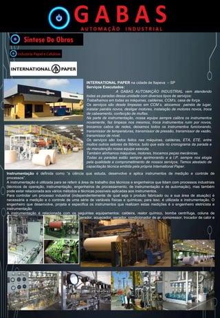 INTERNATIONAL PAPER na cidade de Itapeva – SP
Serviços Executados:
A GABAS AUTOMAÇÃO INDUSTRIAL vem atendendo
todas as paradas dessa unidade com diversos tipos de serviços:
Trabalhamos em todas as máquinas, caldeiras, CCM’s, casa de força.
Os serviços são desde limpezas em CCM`s, alocamos painéis de lugar,
instalar painéis novos, desligar motores, instalação de motores novos, troca
de cabeamento, confecção de muflas.
Na parte de instrumentação, nossa equipe sempre calibra os instrumentos
novamente, faz limpeza nos mesmos, troca instrumentos ruim por novos,
trocamos cabos de redes, deixamos todos os instrumentos funcionando,
transmissor de temperaturas, transmissor de pressão, transmissor de vazão,
transmissor de nível.
Os serviços são todos feitos nas máquinas, caldeiras, ETA, ETE, entre
muitos outros setores da fábrica, tudo que esta no cronograma da parada e
da manutenção nossa equipe executa.
Também alinhamos máquinas, motores, trocamos peças mecânicas.
Todas as paradas estão sempre aprimorando e a I.P. sempre nos elogia
pela qualidade e comprometimento de nossos serviços. Temos atestado de
capacitação técnica emitida pela própria International Paper.
Instrumentação é definida como “a ciência que estuda, desenvolve e aplica instrumentos de medição e controle de
processos”.
A instrumentação é utilizada para se referir à área de trabalho dos técnicos e engenheiros que lidam com processos industriais
(técnicos de operação, instrumentação, engenheiros de processamento, de instrumentação e de automação), mas também
pode estar relacionada aos vários métodos e técnicas possíveis aplicadas aos instrumentos.
Para controlar um processo industrial (independentemente de qual seja o produto fabricado ou a sua área de atuação) é
necessária a medição e o controle de uma série de variáveis físicas e químicas; para isso, é utilizada a instrumentação. O
engenheiro que desenvolve, projeta e especifica os instrumentos que realizam estas medições é o engenheiro eletricista e
instrumentação
A instrumentação é relacionada com os seguintes equipamentos: caldeira, reator químico, bomba centrífuga, coluna de
destilação, fornos, queimador industrial, refrigerador, aquecedor, secador, condicionador de ar, compressor, trocador de calor e
torre de resfriamento.
 