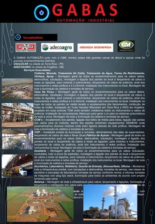 A GABAS AUTOMAÇÃO junto com a C&M, montou essas três grandes usinas de álcool e açúcar onde foi
grandes empreendimentos distintos:
USAÇÚCAR na cidade de Terra Rica – PR;
ADECOAGRO na cidade de Angélica – MS;
Serviços Executados;
Caldeira, Moenda, Tratamento De Caldo, Tratamento de Água, Torres De Resfriamento,
Vinhaça, Spray – Montagem geral de todos os encaminhamentos para os cabos (leitos,
eletrocalhas, tubulação), montagem e ligação dos painéis do local e lançamento de cabos e
todas as ligações, para motores e instrumentos, lançamento de cabos de potência, sinal dos
instrumentos e redes profbus e 4 à 20mmA, instalação dos instrumentos no local. Montagem de
toda a iluminação da caldeira e tomadas de serviço;
Casa De Força – Montagem geral de todos os encaminhamentos para os cabos (leitos,
eletrocalhas, tubulação), montagem e ligação dos painéis do local e lançamento de cabos e
todas as ligações, para motores e instrumentos, lançamento de cabos de potência, sinal dos
instrumentos e redes profbus e 4 à 20mmA, instalação dos instrumentos no local. Instalação no
lugar de todos os painéis de média tensão e acoplamentos dos barramentos, confecção de
todas as muflas. Instalação do Turbo Gerador Mitsubishi em Terra Rica e WEG em Angélica,
acoplado em suas turbinas TGM onde também instalamos todos os instrumentos e cabos de
potência. Instalação de compressores Atlascopo para gerar o ar para os sistemas pneumáticos
de toda a usina. Montagem de toda a iluminação da caldeira e tomadas de serviço;
CCM`s – Acoplamento dos painéis, ligação dos trafos de média para baixa, ligação das saídas
dos cabos para os motores, dentro dos painéis continham equipamentos SIEMENS onde
parametrizamos diversos motores onde eram ligados através de rede profbus. Montagem de
toda a iluminação da caldeira e tomadas de serviço;
COP – Instalação predial de iluminação e tomadas, alimentadores das telas de supervisórios,
lançamento de cabos de rede e fibras óticas;Fábrica de Açúcar - Montagem geral de todos os
encaminhamentos para os cabos (leitos, eletrocalhas, tubulação), montagem e ligação dos
painéis do local e lançamento de cabos e todas as ligações, para motores e instrumentos,
lançamento de cabos de potência, sinal dos instrumentos e redes profbus, instalação dos
instrumentos no local. Montagem de toda a iluminação da caldeira e tomadas de serviço;
Destilaria - Montagem geral de todos os encaminhamentos para os cabos (tubulação,
conduletes, tudo a prova de explosão), montagem e ligação dos painéis do local e lançamento
de cabos e todas as ligações, para motores e instrumentos, lançamento de cabos de potência,
sinal dos instrumentos e redes profbus, instalação dos instrumentos no local. Montagem de toda
a iluminação da caldeira e tomadas de serviço;
Escritórios, Laboratório, Refeitório, Guarita de Entrada, Almoxarifado, Oficina – Montamos
toda a infraestrutura predial, com tubulações e eletrocalhas, tomadas de serviço, nas mesas de
escritório e bancadas de laboratórios tomadas de serviço conforme norma, e oficinas tomadas
de máquinas com plug tipo steck, iluminação para todos os ambientes de acordo com projeto
fornecido pela usina;
Balança – Montagem de toda a infraestrutura para cabos, lançamento e ligações, iluminação e
lançamento e interligação dos cabos para as células de carga da balança até o equipamento de
medição Toledo.
Carregamento de Álcool Barracão e Carregamento de Açúcar – Infraestrutura com
eletrodutos e conduletes a prova de explosão, ligação dos motores e esteiras para carregar,
sendo as bombas para carregar o álcool e as esteiras para carregar o açúcar;
 