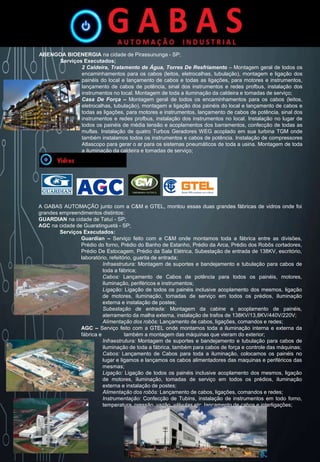 ABENGOA BIOENERGIA na cidade de Pirassununga - SP;
Serviços Executados;
2 Caldeira, Tratamento de Água, Torres De Resfriamento – Montagem geral de todos os
encaminhamentos para os cabos (leitos, eletrocalhas, tubulação), montagem e ligação dos
painéis do local e lançamento de cabos e todas as ligações, para motores e instrumentos,
lançamento de cabos de potência, sinal dos instrumentos e redes profbus, instalação dos
instrumentos no local. Montagem de toda a iluminação da caldeira e tomadas de serviço;
Casa De Força – Montagem geral de todos os encaminhamentos para os cabos (leitos,
eletrocalhas, tubulação), montagem e ligação dos painéis do local e lançamento de cabos e
todas as ligações, para motores e instrumentos, lançamento de cabos de potência, sinal dos
instrumentos e redes profbus, instalação dos instrumentos no local. Instalação no lugar de
todos os painéis de média tensão e acoplamentos dos barramentos, confecção de todas as
muflas. Instalação de quatro Turbos Geradores WEG acoplado em sua turbina TGM onde
também instalamos todos os instrumentos e cabos de potência. Instalação de compressores
Atlascopo para gerar o ar para os sistemas pneumáticos de toda a usina. Montagem de toda
a iluminação da caldeira e tomadas de serviço;
A GABAS AUTOMAÇÃO junto com a C&M e GTEL, montou essas duas grandes fábricas de vidros onde foi
grandes empreendimentos distintos:
GUARDIAN na cidade de Tatuí - SP;
AGC na cidade de Guaratinguetá - SP;
Serviços Executados:
Guardian – Serviço feito com a C&M onde montamos toda a fábrica entre as divisões,
Prédio do forno, Prédio do Banho de Estanho, Prédio da Arca, Prédio dos Robôs cortadores,
Prédio De Estocagem, Prédio da Sala Elétrica, Subestação de entrada de 138KV, escritório,
laboratório, refeitório, guarita de entrada;
Infraestrutura: Montagem de suportes e bandejamento e tubulação para cabos de
toda a fábrica;
Cabos: Lançamento de Cabos de potência para todos os painéis, motores,
iluminação, periféricos e instrumentos;
Ligação: Ligação de todos os painéis inclusive acoplamento dos mesmos, ligação
de motores, iluminação, tomadas de serviço em todos os prédios, iluminação
externa e instalação de postes;
Subestação de entrada: Montagem da cabine e acoplamento de painéis,
aterramento da malha externa, instalação de trafos de 138KV/13,8KV/440V/220V;
Alimentação dos robôs: Lançamento de cabos, ligações, comandos e redes;
AGC – Serviço feito com a GTEL onde montamos toda a iluminação interna e externa da
fábrica e também a montagem das máquinas que vieram do exterior;
Infraestrutura: Montagem de suportes e bandejamento e tubulação para cabos de
iluminação de toda a fábrica, também para cabos de força e controle das máquinas;
Cabos: Lançamento de Cabos para toda a iluminação, colocamos os painéis no
lugar e ligamos e lançamos os cabos alimentadores das maquinas e periféricos das
mesmas;
Ligação: Ligação de todos os painéis inclusive acoplamento dos mesmos, ligação
de motores, iluminação, tomadas de serviço em todos os prédios, iluminação
externa e instalação de postes;
Alimentação dos robôs: Lançamento de cabos, ligações, comandos e redes;
Instrumentação: Confecção de Tubins, instalação de instrumentos em todo forno,
temperatura, pressão, vazão, válvulas etc, lançamento de cabos e interligações;
 