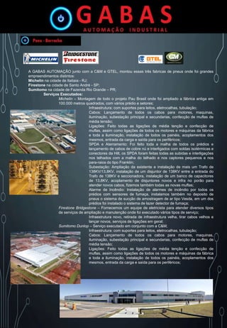 A GABAS AUTOMAÇÃO junto com a C&M e GTEL, montou essas três fabricas de pneus onde foi grandes
empreendimentos distintos:
Michelin na cidade de Itatiaia - RJ;
Firestone na cidade de Santo André - SP;
Sumitomo na cidade de Fazenda Rio Grande – PR;
Serviços Executados:
Michelin – Montagem de todo o projeto Pau Brasil onde foi ampliado a fábrica antiga em
100.000 metros quadrados, com vários prédio e setores;
Infraestrutura: com suportes para leitos, eletrocalhas, tubulação;
Cabos: Lançamento de todos os cabos para motores, maquinas,
iluminação, subestação principal e secundarias, confecção de muflas de
média tensão;
Ligações: Feito todas as ligações de média tenção e confecção de
muflas, assim como ligações de todos os motores e máquinas da fábrica
e toda a iluminação, instalação de todos os painéis, acoplamentos dos
mesmos, entrada da carga e saída para os periféricos;
SPDA e Aterramento: Foi feito toda a malha de todos os prédios e
lançamento de cabos de cobre nú e interligados com soldas isotérmicas e
conectores da Hilt, os SPDA foram feitas todas as subidas e interligações
nos telhados com a malha do telhado e nos captores pequenos e nos
para-raios do tipo Franklin;
Subestação: Ampliação da existente e instalação de mais um Trafo de
138KV/13,8KV, instalação de um disjuntor de 138KV entre a entrada do
Trafo de 138KV e seccionadora, instalação de um banco de capacitores
de 13,8KV, acoplamento de disjuntores novos e infra no porão para
atender novos cabos, fizemos também todas as novas muflas;
Alarme de Incêndio: Instalação de alarmes de incêndio por todos os
prédios com sensores de fumaça, instalamos também no deposito de
pneus o sistema de sucção de amostragem de ar tipo Vesda, em um dos
prédios foi instalado o sistema de lazer detector de fumaça;
Firestone Bridgestone – Fornecemos um equipe de eletricista para atender diversos tipos
de serviços de ampliação e manutenção onde foi executado vários tipos de serviço;
Infraestrutura novo, retirada de infraestrutura velha, tirar cabos velhos e
lançar novos, serviços de ligações em geral;
Sumitomo Dunlop – Serviço executado em conjunto com a C&M;
Infraestrutura: com suportes para leitos, eletrocalhas, tubulação;
Cabos: Lançamento de todos os cabos para motores, maquinas,
iluminação, subestação principal e secundarias, confecção de muflas de
média tensão;
Ligações: Feito todas as ligações de média tenção e confecção de
muflas, assim como ligações de todos os motores e máquinas da fábrica
e toda a iluminação, instalação de todos os painéis, acoplamentos dos
mesmos, entrada da carga e saída para os periféricos;
 