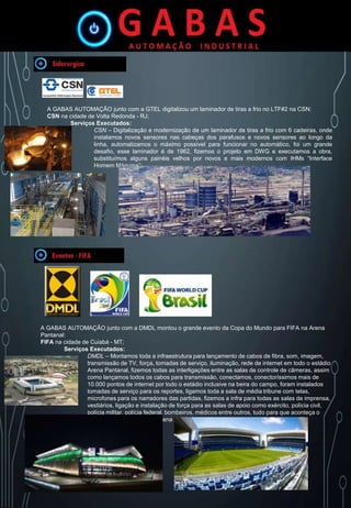 A GABAS AUTOMAÇÃO junto com a GTEL digitalizou um laminador de tiras a frio no LTF#2 na CSN:
CSN na cidade de Volta Redonda - RJ;
Serviços Executados:
CSN – Digitalização e modernização de um laminador de tiras a frio com 6 cadeiras, onde
instalamos novos sensores nas cabeças dos parafusos e novos sensores ao longo da
linha, automatizamos o máximo possível para funcionar no automático, foi um grande
desafio, esse laminador é de 1962, fizemos o projeto em DWG e executamos a obra,
substituímos alguns painéis velhos por novos e mais modernos com IHMs “Interface
Homem Máquina”;
A GABAS AUTOMAÇÃO junto com a DMDL montou o grande evento da Copa do Mundo para FIFA na Arena
Pantanal:
FIFA na cidade de Cuiabá - MT;
Serviços Executados:
DMDL – Montamos toda a infraestrutura para lançamento de cabos de fibra, som, imagem,
transmissão de TV, força, tomadas de serviço, iluminação, rede de internet em todo o estádio
Arena Pantanal, fizemos todas as interligações entre as salas de controle de câmeras, assim
como lançamos todos os cabos para transmissão, conectamos, conectoríssimos mais de
10.000 pontos de internet por todo o estádio inclusive na beira do campo, foram instalados
tomadas de serviço para os reportes, ligamos toda a sala de média tribune com telas,
microfones para os narradores das partidas, fizemos a infra para todas as salas de imprensa,
vestiários, ligação e instalação de força para as salas de apoio como exército, polícia civil,
polícia militar, polícia federal, bombeiros, médicos entre outros, tudo para que aconteça o
evento copa do mundo na Arena Pantanal.
 