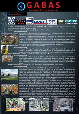 A GABAS AUTOMAÇÃO junto com a InPro, SIEMENS, C&M e Wetron, montou algumas linhas no setor
automobilístico em diferentes fábricas do ramo:
Volkswagen na cidade de São Bernardo Do Campo – SP para InPro;
Serviços Executados:
Desmontagem – Fornecimento de mão de obra em HxH para execução de desmontar uma
velha linha do veículo saveiro para mudanças no layout;
Montagem – Instalação de novas eletrocalhas e eletrodutos ao longo da nova linha da saveiro
para os novos periféricos, mesas dos skids, robôs, painéis;
Ligação – Lançamento e interligação de todos os cabos ao longo da linha de montagem, ligação
dos painéis e saída de cabos para os periféricos, sensores, motores, movi-fits, atuadores etc;
Testes – Equipe de apoio para acompanhar comissionamento da InPro e teste de toda a linha e
acompanhamento da produção até que todo o sistema tivesse 100% pronto;
DAF Caminhões na cidade de Ponta Grossa – PR para C&M;
Serviços Executados:
Montagem – Montagem de suportes para instalação de eletrocalhas e tubulações pra os cabos;
Ligação – Lançamento e interligação de todos os cabos ao longo da linha de montagem, ligação
dos painéis e saída de cabos para os periféricos, sensores, motores, movi-fits, atuadores etc;
VOLVO Caminhões e Ônibus na cidade de Curitiba – PR para C&M;
Serviços Executados:
Manutenção – Parada geral da fábrica, onde atuamos com uma equipe atendendo o
cronograma dos serviços, desmontamos eletrocalhas velhas, trocamos por novas, retiramos
cabos velhos e lançamos e ligamos os cabos novos, limpeza de painéis elétricos, instalação de
novos painéis entre muitos serviços de montagem e desmontagem elétrica em geral por toda a
fábrica;
Volkswagen e AUDI na cidade de São José Dos Pinhais – SP para SIEMENS, InPro, Wetrun;
Serviços Executados:
Volkswagen Fox – Serviço da SIEMENS – Desmontamos toda a linha velha do casamento e
parafusadores da linha do automóvel FOX 2015/2016 e logo depois da desmontagem,
montamos a nova linha que veio da Alemanha dentro de containers, no prazo de 45 dias
fizemos toda a desmontagem da velha e montagem da nova, instalamos todos os painéis no
lugar, lançamos todas as eletrocalhas e eletrodutos, lançamos e ligamos todos os cabos dos
painéis até os periféricos, motores, movi-fits, CLPs, IHMs, todos os sensores, ligamos os robôs
parafusadores. Deixamos uma equipe com o pessoal a SIEMENS Alemanha acompanhando a
linha para ajustes finais até que tudo estivesse rodando 100%;
Volkswagen GOLF e AUDI A3– Serviço da InPro – Montagem de toda a linha da armação do
novo GOLF e Audi A3 2015/2016. Montamos toda a linha, suportes para eletrocalhas e
eletrodutos e divisores nas eletrocalhas para, força, sinal, rede, ar e hidráulico dos robôs.
Depois de toda a infraestrutura pronta, lançamos todos os cabos dos painéis e periféricos,
robôs, sensores, mesas, lançamos as mangueiras de ar pneumáticos e hidráulicas para
movimentação dos robôs, ligamos todos os sensores, e depois de toda a linha pronta,
acompanhamento de alguns dias para testar se tudo estaria funcionando em 100%;
Volkswagen FOX – Serviço da Wetron sala de pintura – Montamos uma nova linha na área de
pulmão, onde instalamos novas mesas de skids, duas mesas giratórias e dois elevadores de
carros onde fizemos toda a infraestruruta com as eletrocalhas e eletrodutos, lançamos e
interligamos todos os cabos de potência e sensores, depois de tudo pronto ficamos com uma
equipe acompanhando até que tudo ficasse funcionando em 100%;
Volkswagen FOX – Serviço da Wetron Estocagem Pintura – Fizemos a troa dos painéis antigos
e sistema antigo de dois elevadores transversal para estocagem dos FOX pintados em grandes
duas prateleiras;
 