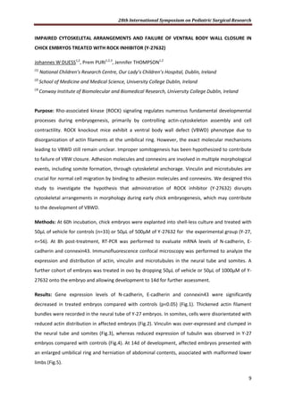 28th International Symposium on Pediatric Surgical Research
9
IMPAIRED CYTOSKELETAL ARRANGEMENTS AND FAILURE OF VENTRAL BODY WALL CLOSURE IN
CHICK EMBRYOS TREATED WITH ROCK INHIBITOR (Y-27632)
Johannes W DUESS1,2
, Prem PURI1,2,3
, Jennifer THOMPSON1,2
(1)
National Children’s Research Centre, Our Lady’s Children’s Hospital, Dublin, Ireland
(2)
School of Medicine and Medical Science, University College Dublin, Ireland
(3)
Conway Institute of Biomolecular and Biomedical Research, University College Dublin, Ireland
Purpose: Rho-associated kinase (ROCK) signaling regulates numerous fundamental developmental
processes during embryogenesis, primarily by controlling actin-cytoskeleton assembly and cell
contractility. ROCK knockout mice exhibit a ventral body wall defect (VBWD) phenotype due to
disorganization of actin filaments at the umbilical ring. However, the exact molecular mechanisms
leading to VBWD still remain unclear. Improper somitogenesis has been hypothesized to contribute
to failure of VBW closure. Adhesion molecules and connexins are involved in multiple morphological
events, including somite formation, through cytoskeletal anchorage. Vinculin and microtubules are
crucial for normal cell migration by binding to adhesion molecules and connexins. We designed this
study to investigate the hypothesis that administration of ROCK inhibitor (Y-27632) disrupts
cytoskeletal arrangements in morphology during early chick embryogenesis, which may contribute
to the development of VBWD.
Methods: At 60h incubation, chick embryos were explanted into shell-less culture and treated with
50µL of vehicle for controls (n=33) or 50µL of 500µM of Y-27632 for the experimental group (Y-27,
n=56). At 8h post-treatment, RT-PCR was performed to evaluate mRNA levels of N-cadherin, E-
cadherin and connexin43. Immunofluorescence confocal microscopy was performed to analyze the
expression and distribution of actin, vinculin and microtubules in the neural tube and somites. A
further cohort of embryos was treated in ovo by dropping 50µL of vehicle or 50µL of 1000µM of Y-
27632 onto the embryo and allowing development to 14d for further assessment.
Results: Gene expression levels of N-cadherin, E-cadherin and connexin43 were significantly
decreased in treated embryos compared with controls (p<0.05) (Fig.1). Thickened actin filament
bundles were recorded in the neural tube of Y-27 embryos. In somites, cells were disorientated with
reduced actin distribution in affected embryos (Fig.2). Vinculin was over-expressed and clumped in
the neural tube and somites (Fig.3), whereas reduced expression of tubulin was observed in Y-27
embryos compared with controls (Fig.4). At 14d of development, affected embryos presented with
an enlarged umbilical ring and herniation of abdominal contents, associated with malformed lower
limbs (Fig.5).
 