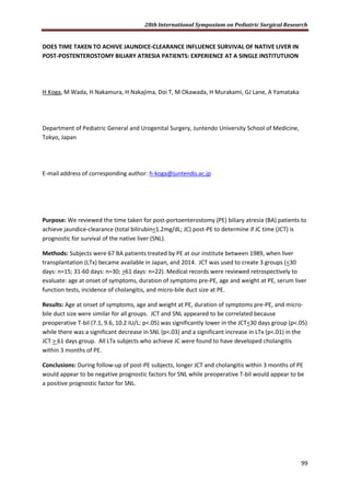 28th International Symposium on Pediatric Surgical Research
99
DOES TIME TAKEN TO ACHIVE JAUNDICE-CLEARANCE INFLUENCE SURVIVAL OF NATIVE LIVER IN
POST-POSTENTEROSTOMY BILIARY ATRESIA PATIENTS: EXPERIENCE AT A SINGLE INSTITUTUION
H Koga, M Wada, H Nakamura, H Nakajima, Doi T, M Okawada, H Murakami, GJ Lane, A Yamataka
Department of Pediatric General and Urogenital Surgery, Juntendo University School of Medicine,
Tokyo, Japan
E-mail address of corresponding author: h-koga@juntendo.ac.jp
Purpose: We reviewed the time taken for post-portoenterostomy (PE) biliary atresia (BA) patients to
achieve jaundice-clearance (total bilirubin<1.2mg/dL; JC) post-PE to determine if JC time (JCT) is
prognostic for survival of the native liver (SNL).
Methods: Subjects were 67 BA patients treated by PE at our institute between 1989, when liver
transplantation (LTx) became available in Japan, and 2014. JCT was used to create 3 groups (<30
days: n=15; 31-60 days: n=30; >61 days: n=22). Medical records were reviewed retrospectively to
evaluate: age at onset of symptoms, duration of symptoms pre-PE, age and weight at PE, serum liver
function tests, incidence of cholangitis, and micro-bile duct size at PE.
Results: Age at onset of symptoms, age and weight at PE, duration of symptoms pre-PE, and micro-
bile duct size were similar for all groups. JCT and SNL appeared to be correlated because
preoperative T-bil (7.1, 9.6, 10.2 IU/L: p<.05) was significantly lower in the JCT<30 days group (p<.05)
while there was a significant decrease in SNL (p<.03) and a significant increase in LTx (p<.01) in the
JCT > 61 days group. All LTx subjects who achieve JC were found to have developed cholangitis
within 3 months of PE.
Conclusions: During follow-up of post-PE subjects, longer JCT and cholangitis within 3 months of PE
would appear to be negative prognostic factors for SNL while preoperative T-bil would appear to be
a positive prognostic factor for SNL.
 