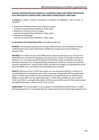 28th International Symposium on Pediatric Surgical Research
100
SURGICAL INTERVENTION FOR CONGENITAL PULMONARY AIRWAY MALFORMATION PATIENTS
WITH PREOPERATIVE COMPICATIONS. OPEN VERSUS THORACOSCOPIC LOBECTOMY.
R. Sueyoshi1
, H. Koga1
, K. Suzuki2
, R. Kuwatsuru3
, G. Miyano1
, M. Okawada1
, T. Doi1
, GJ. Lane1
, A.
Yamataka1
1. Department of Pediatric General and Urogenital Surgery
Juntendo University School of Medicine, Tokyo, Japan
2. Department of General Thoracic Surgery
Juntendo University School of Medicine, Tokyo, Japan
3. Department of Radiology
Juntendo University School of Medicine, Tokyo, Japan
E-mail address of corresponding author: rsueyo@juntendo.ac.jp
PURPOSE: Thoracoscopic lobectomy (TL) and open lobectomy (OL) were compared for treating
congenital pulmonary airway malformation (CPAM) with preoperative pneumonia/abscess
formation (PA).
METHODS: The medical records of 46 CPAM patients treated by lobectomy at our institute from
1990-2014 were reviewed retrospectively. Four groups were created; TL for patients without PA
[TLPA(-);n=17], TL for patients with PA [TLPA(+);n=8], [OLPA(-);n=16], and [OLPA(+);n=5]. Age at
lobectomy, operative time, intra/postoperative complications, blood loss, duration of chest tube
insertion, postoperative C-reactive protein (CRP), postoperative analgesia, pre:postoperative white
blood cell (WBC) ratio, and duration of hospitalization were compared.
RESULTS: Operative time for TLPA(+) was longest, but not statistically significant. Incidences of
intra/postoperative complications were similar in all groups. Postoperative CRP was significantly
higher in TLPA(+) versus TLPA(-) (p<.01), and blood loss was significantly less for TLPA(+) versus
OLPA(+) (p<.05). WBC ratio was significantly lower in TLPA(+) versus OLPA(+) (p<.05), similar for
TLPA(+) and TLPA(-), and significantly higher in OLPA(+) versus OLPA(-) (p<.01). Chest tube insertion
was significantly longer in OLPA(-) versus TLPA(-) (p<.01).
CONCLUSION: There would appear to be no specific contraindications to performing TL in CPAM
with preoperative PA. TL is associated with less surgical stress than OL despite longer operative time.
 