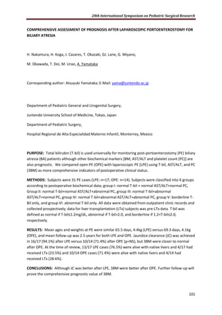 28th International Symposium on Pediatric Surgical Research
101
COMPREHENSIVE ASSESSMENT OF PROGNOSIS AFTER LAPAROSCOPIC PORTOENTEROSTOMY FOR
BILIARY ATRESIA
H. Nakamura, H. Koga, J. Cazares, T. Okazaki, GJ. Lane, G. Miyano,
M. Okawada, T. Doi, M. Urao, A. Yamataka
Corresponding author: Atsuyuki Yamataka; E-Mail: yama@juntendo.ac.jp
Department of Pediatric General and Urogenital Surgery,
Juntendo University School of Medicine, Tokyo, Japan
Department of Pediatric Surgery,
Hospital Regional de Alta Especialidad Materno Infantil, Monterrey, Mexico
PURPOSE: Total bilirubin (T-bil) is used universally for monitoring post-portoenterostomy (PE) biliary
atresia (BA) patients although other biochemical markers [BM; AST/ALT and platelet count (PC)] are
also prognostic. We compared open PE (OPE) with laparoscopic PE (LPE) using T-bil, AST/ALT, and PC
(3BM) as more comprehensive indicators of postoperative clinical status.
METHODS: Subjects were 31 PE cases (LPE: n=17; OPE: n=14). Subjects were classified into 6 groups
according to postoperative biochemical data; group I: normal T-bil + normal AST/ALT+normal PC,
Group II: normal T-bil+normal AST/ALT+abnormal PC, group III: normal T-bil+abnormal
AST/ALT+normal PC, group IV: normal T-bil+abnormal AST/ALT+abnormal PC, group V: borderline T-
Bil only, and group VI: abnormal T-bil only. All data were obtained from outpatient clinic records and
collected prospectively; data for liver transplantation (LTx) subjects was pre-LTx data. T-bil was
defined as normal if T-bil≤1.2mg/dL, abnormal if T-bil>2.0, and borderline if 1.2<T-bil≤2.0,
respectively.
RESULTS: Mean ages and weights at PE were similar 65.5 days, 4.4kg (LPE) versus 69.3 days, 4.1kg
(OPE), and mean follow-up was 2.5 years for both LPE and OPE. Jaundice clearance (JC) was achieved
in 16/17 (94.1%) after LPE versus 10/14 (71.4%) after OPE (p=NS), but 3BM were closer to normal
after OPE. At the time of review, 13/17 LPE cases (76.5%) were alive with native livers and 4/17 had
received LTx (23.5%) and 10/14 OPE cases (71.4%) were alive with native livers and 4/14 had
received LTx (28.6%).
CONCLUSIONS: Although JC was better after LPE, 3BM were better after OPE. Further follow-up will
prove the comprehensive prognostic value of 3BM.
 