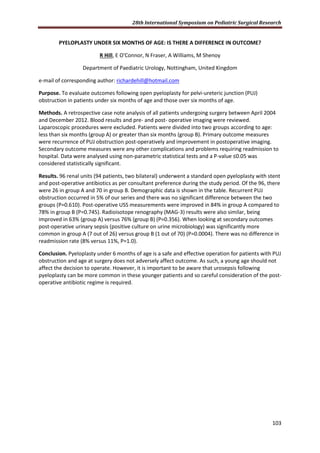28th International Symposium on Pediatric Surgical Research
103
PYELOPLASTY UNDER SIX MONTHS OF AGE: IS THERE A DIFFERENCE IN OUTCOME?
R Hill, E O'Connor, N Fraser, A Williams, M Shenoy
Department of Paediatric Urology, Nottingham, United Kingdom
e-mail of corresponding author: richardehill@hotmail.com
Purpose. To evaluate outcomes following open pyeloplasty for pelvi-ureteric junction (PUJ)
obstruction in patients under six months of age and those over six months of age.
Methods. A retrospective case note analysis of all patients undergoing surgery between April 2004
and December 2012. Blood results and pre- and post- operative imaging were reviewed.
Laparoscopic procedures were excluded. Patients were divided into two groups according to age:
less than six months (group A) or greater than six months (group B). Primary outcome measures
were recurrence of PUJ obstruction post-operatively and improvement in postoperative imaging.
Secondary outcome measures were any other complications and problems requiring readmission to
hospital. Data were analysed using non-parametric statistical tests and a P-value ≤0.05 was
considered statistically significant.
Results. 96 renal units (94 patients, two bilateral) underwent a standard open pyeloplasty with stent
and post-operative antibiotics as per consultant preference during the study period. Of the 96, there
were 26 in group A and 70 in group B. Demographic data is shown in the table. Recurrent PUJ
obstruction occurred in 5% of our series and there was no significant difference between the two
groups (P=0.610). Post-operative USS measurements were improved in 84% in group A compared to
78% in group B (P=0.745). Radioisotope renography (MAG-3) results were also similar, being
improved in 63% (group A) versus 76% (group B) (P=0.356). When looking at secondary outcomes
post-operative urinary sepsis (positive culture on urine microbiology) was significantly more
common in group A (7 out of 26) versus group B (1 out of 70) (P=0.0004). There was no difference in
readmission rate (8% versus 11%, P=1.0).
Conclusion. Pyeloplasty under 6 months of age is a safe and effective operation for patients with PUJ
obstruction and age at surgery does not adversely affect outcome. As such, a young age should not
affect the decision to operate. However, it is important to be aware that urosepsis following
pyeloplasty can be more common in these younger patients and so careful consideration of the post-
operative antibiotic regime is required.
 
