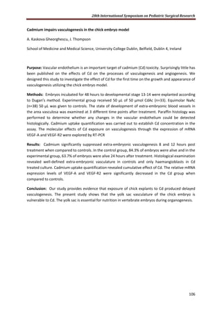 28th International Symposium on Pediatric Surgical Research
106
Cadmium impairs vasculogenesis in the chick embryo model
A. Kaskova Gheorghescu, J. Thompson
School of Medicine and Medical Science, University College Dublin, Belfield, Dublin 4, Ireland
Purpose: Vascular endothelium is an important target of cadmium (Cd) toxicity. Surprisingly little has
been published on the effects of Cd on the processes of vasculogenesis and angiogenesis. We
designed this study to investigate the effect of Cd for the first time on the growth and appearance of
vasculogenesis utilizing the chick embryo model.
Methods: Embryos incubated for 48 hours to developmental stage 13-14 were explanted according
to Dugan’s method. Experimental group received 50 μL of 50 μmol CdAc (n=33). Equimolar NaAc
(n=38) 50 μL was given to controls. The state of development of extra-embryonic blood vessels in
the area vasculosa was examined at 3 different time points after treatment. Paraffin histology was
performed to determine whether any changes in the vascular endothelium could be detected
histologically. Cadmium uptake quantification was carried out to establish Cd concentration in the
assay. The molecular effects of Cd exposure on vasculogenesis through the expression of mRNA
VEGF-A and VEGF-R2 were explored by RT-PCR
Results: Cadmium significantly suppressed extra-embryonic vasculogenesis 8 and 12 hours post
treatment when compared to controls. In the control group, 84.3% of embryos were alive and in the
experimental group, 63.7% of embryos were alive 24 hours after treatment. Histological examination
revealed well-defined extra-embryonic vasculature in controls and only haemangioblasts in Cd
treated culture. Cadmium uptake quantification revealed cumulative effect of Cd. The relative mRNA
expression levels of VEGF-A and VEGF-R2 were significantly decreased in the Cd group when
compared to controls.
Conclusion: Our study provides evidence that exposure of chick explants to Cd produced delayed
vasculogenesis. The present study shows that the yolk sac vasculature of the chick embryo is
vulnerable to Cd. The yolk sac is essential for nutrition in vertebrate embryos during organogenesis.
 