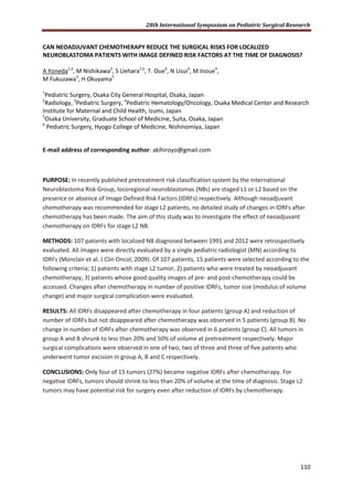 28th International Symposium on Pediatric Surgical Research
110
CAN NEOADJUVANT CHEMOTHERAPY REDUCE THE SURGICAL RISKS FOR LOCALIZED
NEUROBLASTOMA PATIENTS WITH IMAGE DEFINED RISK FACTORS AT THE TIME OF DIAGNOSIS?
A Yoneda1,3
, M Nishikawa2
, S Uehara1,5
, T. Oue6
, N Usui3
, M Inoue4
,
M Fukuzawa3
, H Okuyama5
1
Pediatric Surgery, Osaka City General Hospital, Osaka, Japan
2
Radiology, 3
Pediatric Surgery, 4
Pediatric Hematology/Oncology, Osaka Medical Center and Research
Institute for Maternal and Child Health, Izumi, Japan
5
Osaka University, Graduate School of Medicine, Suita, Osaka, Japan
6
Pediatric Surgery, Hyogo College of Medicine, Nishinomiya, Japan
E-mail address of corresponding author: akihiroyo@gmail.com
PURPOSE: In recently published pretreatment risk classification system by the International
Neuroblastoma Risk Group, locoregional neuroblastomas (NBs) are staged L1 or L2 based on the
presence or absence of Image Defined Risk Factors (IDRFs) respectively. Although neoadjuvant
chemotherapy was recommended for stage L2 patients, no detailed study of changes in IDRFs after
chemotherapy has been made. The aim of this study was to investigate the effect of neoadjuvant
chemotherapy on IDRFs for stage L2 NB.
METHODS: 107 patients with localized NB diagnosed between 1991 and 2012 were retrospectively
evaluated. All images were directly evaluated by a single pediatric radiologist (MN) according to
IDRFs (Monclair et al. J Clin Oncol, 2009). Of 107 patients, 15 patients were selected according to the
following criteria; 1) patients with stage L2 tumor, 2) patients who were treated by neoadjuvant
chemotherapy, 3) patients whose good quality images of pre- and post-chemotherapy could be
accessed. Changes after chemotherapy in number of positive IDRFs, tumor size (modulus of volume
change) and major surgical complication were evaluated.
RESULTS: All IDRFs disappeared after chemotherapy in four patients (group A) and reduction of
number of IDRFs but not disappeared after chemotherapy was observed in 5 patients (group B). No
change in number of IDRFs after chemotherapy was observed in 6 patients (group C). All tumors in
group A and B shrunk to less than 20% and 50% of volume at pretreatment respectively. Major
surgical complications were observed in one of two, two of three and three of five patients who
underwent tumor excision in group A, B and C respectively.
CONCLUSIONS: Only four of 15 tumors (27%) became negative IDRFs after chemotherapy. For
negative IDRFs, tumors should shrink to less than 20% of volume at the time of diagnosis. Stage L2
tumors may have potential risk for surgery even after reduction of IDRFs by chemotherapy.
 