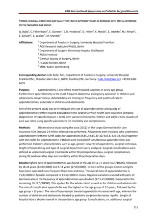 28th International Symposium on Pediatric Surgical Research
111
TRENDS, REGIONAL VARIATIONS AND QUALITY OF CARE IN APPENDECTOMIES IN GERMANY WITH SPECIAL REFERENCE
TO THE PAEDIATRIC AGE GROUP.
U. Rolle1
, C. Fahlenbach2
, C. Günster2
, C.D. Heidecke3
, G. Heller4
, K. Heyde2
, E. Jeschke2
, H.J. Meyer5
,
E. Schuler6
, B. Waibel7
, M. Maneck2
Affiliations: 1
Department of Paediatric Surgery, University Hospital Frankfurt
2
AOK Research Institute (WIdO), Berlin
3
Department of Surgery, University Hospital Greifswald
4
AQUA Institute
5
German Society of Surgery, Berlin
6
HELIOS Kliniken, Berlin
7
MDK, Baden Würtenberg
Corresponding Author: Udo Rolle, MD, Department of Paediatric Surgery, University Hospital
Frankfurt/M., Theodor-Stern-Kai 7, 60590 Frankfurt/M., Germany. (udo.rolle@kgu.de), +49 69 6301
6659
Purpose: Appendectomy is one of the most frequent surgeries in every age group.
Furthermore appendectomy is the most frequent abdominal emergency operation in children and
adolescents. Nevertheless, detailed data are missing on frequency and quality of care in
appendectomies, especially in children and adolescents.
Aim of the present study was to investigate the rate of appendectomies and quality of
appendectomies within insured population in the largest German health care insurance company
(Allgemeine Ortskrankenkassen = AOK) with special reference to children and adolescents. Quality of
care was rated using specific parameters for morbidity and complications.
Methods: Observational study using the data (2012) of the larges German health care
insurance AOK (around 24 million clients) was performed. All patients were included who underwent
appendectomy with the ICPM codes for appendicitis (K35.2; K35.30-32; K35.8, K36-38, R10) together
with the codes for appendectomy. Patients were excluded if simultaneous appendectomy was
performed. Patient’s characteristics such as age, gender, severity of appendicitis, surgical technique,
length of hospital stay and type of surgical department were analyzed. Surgical complications were
defined as unplanned surgical treatments within 90 postoperative days, surgical complications
during 90 postoperative days and mortality within 90 postoperative days.
Results:Highest rate of appendectomies was found in the age of 12-17 years (50,1/10000), followed
by 18-24 years (34,8/10000) and 6-11 years (27,8/10000). In most of the groups women and girls
have been operated more frequent then men and boys. The overall rate of appendectomies is
15,8/10000 in females compared to 13,5/10000 in males. Regional variations existed with parts of
Germany where the frequency of appendectomies was doubled (17,5-21/10000) compared to the
remaining 10-12,5/10000). This applied for the whole cohort as well as for children and adolescents.
The rate of complicated appendicitis was the highest in the age group of 1-5 years, followed by the
age group > 17 years. The rate of laparoscopic treated appendicitis increased with age, whereas the
number of children and adolescents treated by pediatric surgeons decreases rapidly. Length of
hospital stay is shorter overall in the paediatric age group. Complications, i.e. additional surgical
 