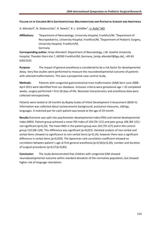 28th International Symposium on Pediatric Surgical Research
114
FOLLOW-UP OF CHILDREN WITH GASTROINTESTINAL MALFORMATIONS AND POSTNATAL SURGERY AND ANESTHESIA
A. Allendorf1
, N. Doberschütz1
, R. Dewitz2
, R. L. Schlößer1
, U. Rolle3
MD
Affiliations: 1
Department of Neonatology, University Hospital, Frankfurt/M. 2
Department of
Neuropediatrics, University Hospital, Frankfurt/M, 3
Department of Pediatric Surgery,
University Hospital, Frankfurt/M,
Germany
Corresponding author: Antje Allendorf, Department of Neonatology, J.W. Goethe University
Hospital, Theodor-Stern-Kai 7, 60590 Frankfurt/M, Germany, [antje.allendorf@kgu.de], +49 69
63015525
Purpose: The impact of general anesthesia is considered to be a risk factor for developmental
delay. Very few studies were performed to measure the neurodevelopmental outcome of patients
with selected malformations. This was a prospective case-control study.
Methods: Patients with congenital gastrointestinal tract malformation (GIM) born June 2008-
April 2011 were identified from our database. Inclusion criteria were gestational age > 32 completed
weeks, surgery performed < first 28 days of life. Neonatal characteristics and anesthesia data were
collected retrospectively.
Patients were tested at 24 months by Bayley Scales of Infant Development II Assessment (BSID-II).
Information was collected about socioeconomic background, assistance measures, siblings,
languages. A matched pair for each patient was tested at the age of 24 month.
Results:Outcome was split into psychomotor developmental index (PDI) and mental developmental
index (MDI). Patient group achieved a mean PDI index of 103 (76-121) and peer group 106 (84-121) -
not significant (p=0,24). The mean MDI in the patient group was 102 (70-127) and in the control
group 110 (68-128). This difference was significant (p=0,022). Detailed analysis of non-verbal and
verbal items showed no significance to non-verbal items (p=0,14), however there was a significant
difference in verbal items (p=0,029). The Spearman rank correlation coefficient showed no
correlation between patient´s age at first general anesthesia (p=0,56/p=0,20), number and duration
of surgical procedures (p=0,27/p=0,83).
Conclusion: The study demonstrated that children with congenital GIM showed
neurodevelopmental outcome within standard deviation of the normative population, but showed
higher risk of language retardation.
 