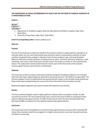 28th International Symposium on Pediatric Surgical Research
115
THE SIGNIFICANCE OF SOCIAL DETERMINANTS OF HEALTH ON THE OUTCOME OF SURGICAL NEONATES IN
A THIRD WORLD SETTING
Authors:
SG Cox1,2
S Warren1,2
AJW Millar1,2
1. Department of Paediatric Surgery, Red Cross War Memorial Children’s Hospital, Cape Town,
South Africa
2. University of Cape Town, Cape Town, South Africa
Email of corresponding author: sharon.cox@uct.ac.za
Abstract:
Purpose:
The aim of this study was to determine whether the outcome of general surgery patients, operated on as
neonates within our unit, was influenced by socio-economic status as measured by a selection of social
variables including Primary caregiver’s education level, Primary caregiver’s age, and Living Standards
Measure (LSM Score includes predictors including access to water, sanitation, electricity, telephone, asset
ownership, and rural or urban living choice and was used in this study as a marker of the socioeconomic
status). This study further aimed to determine the rate for each of the three levels of the outcome
measure: good outcome, poor outcome, and deceased.
Methods:
The study was carried out using a consecutive sampling strategy by including all subjects in our neonatal
data base with major surgical diagnoses operated on during the period 1st
July 2010 to 31 August 2011. The
primary caregiver of each included patient was questioned with respect to the variables being studied and
these results were analysed taking into account all clinical information from the patient records.
Multinomial logistic regression was used to answer both objectives one and two.
Results:
The final multinomial logistic model is highly significant indicates LSM as a predictor variable. As LSM
increases by one level, the risk of experiencing a poor outcome decreases by 82% as compared to those
patients experiencing a good outcome. As LSM increases by one level, the risk of neonatal death also
decreases by 88% as compared to those patients experiencing a good outcome.
Conclusion:
This study shows that the probability of a neonate having a good outcome increases with increasing LSM.
Hence, those neonates cared for by caregivers in a higher socio-economic class have improved outcomes
and better survival rates.
 