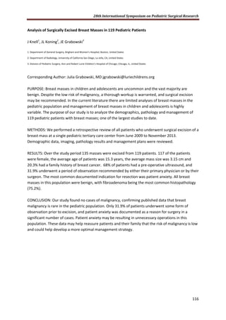 28th International Symposium on Pediatric Surgical Research
116
Analysis of Surgically Excised Breast Masses in 119 Pediatric Patients
J Knell1
, JL Koning2
, JE Grabowski3
1. Department of General Surgery, Brigham and Women’s Hospital, Boston, United States
2. Department of Radiology, University of California San Diego, La Jolla, CA, United States
3. Division of Pediatric Surgery, Ann and Robert Lurie Children’s Hospital of Chicago, Chicago, IL, United States
Corresponding Author: Julia Grabowski, MD jgrabowski@luriechildrens.org
PURPOSE: Breast masses in children and adolescents are uncommon and the vast majority are
benign. Despite the low risk of malignancy, a thorough workup is warranted, and surgical excision
may be recommended. In the current literature there are limited analyses of breast masses in the
pediatric population and management of breast masses in children and adolescents is highly
variable. The purpose of our study is to analyze the demographics, pathology and management of
119 pediatric patients with breast masses; one of the largest studies to date.
METHODS: We performed a retrospective review of all patients who underwent surgical excision of a
breast mass at a single pediatric tertiary care center from June 2009 to November 2013.
Demographic data, imaging, pathology results and management plans were reviewed.
RESULTS: Over the study period 135 masses were excised from 119 patients. 117 of the patients
were female, the average age of patients was 15.3 years, the average mass size was 3.15 cm and
20.3% had a family history of breast cancer. 68% of patients had a pre-operative ultrasound, and
31.9% underwent a period of observation recommended by either their primary physician or by their
surgeon. The most common documented indication for resection was patient anxiety. All breast
masses in this population were benign, with fibroadenoma being the most common histopathology
(75.2%).
CONCLUSION: Our study found no cases of malignancy, confirming published data that breast
malignancy is rare in the pediatric population. Only 31.9% of patients underwent some form of
observation prior to excision, and patient anxiety was documented as a reason for surgery in a
significant number of cases. Patient anxiety may be resulting in unnecessary operations in this
population. These data may help reassure patients and their family that the risk of malignancy is low
and could help develop a more optimal management strategy.
 