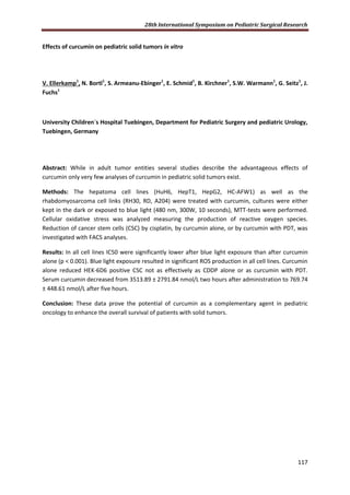 28th International Symposium on Pediatric Surgical Research
117
Effects of curcumin on pediatric solid tumors in vitro
V. Ellerkamp1
, N. Bortl1
, S. Armeanu-Ebinger1
, E. Schmid1
, B. Kirchner1
, S.W. Warmann1
, G. Seitz1
, J.
Fuchs1
University Children`s Hospital Tuebingen, Department for Pediatric Surgery and pediatric Urology,
Tuebingen, Germany
Abstract: While in adult tumor entities several studies describe the advantageous effects of
curcumin only very few analyses of curcumin in pediatric solid tumors exist.
Methods: The hepatoma cell lines (HuH6, HepT1, HepG2, HC-AFW1) as well as the
rhabdomyosarcoma cell links (RH30, RD, A204) were treated with curcumin, cultures were either
kept in the dark or exposed to blue light (480 nm, 300W, 10 seconds), MTT-tests were performed.
Cellular oxidative stress was analyzed measuring the production of reactive oxygen species.
Reduction of cancer stem cells (CSC) by cisplatin, by curcumin alone, or by curcumin with PDT, was
investigated with FACS analyses.
Results: In all cell lines IC50 were significantly lower after blue light exposure than after curcumin
alone (p < 0.001). Blue light exposure resulted in significant ROS production in all cell lines. Curcumin
alone reduced HEK-6D6 positive CSC not as effectively as CDDP alone or as curcumin with PDT.
Serum curcumin decreased from 3513.89 ± 2791.84 nmol/L two hours after administration to 769.74
± 448.61 nmol/L after five hours.
Conclusion: These data prove the potential of curcumin as a complementary agent in pediatric
oncology to enhance the overall survival of patients with solid tumors.
 