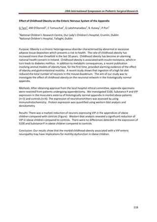 28th International Symposium on Pediatric Surgical Research
118
Effect of Childhood Obesity on the Enteric Nervous System of the Appendix
G Tani1
, AM O’Donnell1
, C Tomuschat1
, G Lakshmanadass2
, B. Kutasy1
, P Puri1
1
National Children’s Research Centre, Our Lady’s Children’s Hospital, Crumlin, Dublin
2
National Children’s Hospital, Tallaght, Dublin
Purpose: Obesity is a chronic heterogeneous disorder characterised by abnormal or excessive
adipose tissue deposition which presents a risk to health. The rate of childhood obesity has
increased more than threefold in the last 30 years. Childhood obesity has become an alarming
national health concern in Ireland. Childhood obesity is associated with insulin resistance, which in
turn leads to diabetes mellitus. In addition to metabolic consequences, a recent publication
involving animal models of obesity have, for the first time, provided alarming evidence of the effect
of obesity and gastrointestinal motility. A recent study shows that ingestion of a high fat diet
reduced the total number of neurons in the mouse duodenum. The aim of our study was to
investigate the effect of childhood obesity on the neuronal network in the histologically normal
appendix.
Methods: After obtaining approval from the local hospital ethical committee, appendix specimens
were resected from patients undergoing appendectomy. We investigated S100, Substance P and VIP
expression in the muscularis externa of histologically normal appendix in morbid obese patients
(n=3) and controls (n=4). The expression of neurotransmitters was assessed by using
immunohistochemistry. Protein expression was quantified using western blot analysis and
densitometry.
Results: There was a marked reduction of neurons expressing VIP in the appendices of obese
children compared with controls (Figure). Western blot analysis revealed a significant reduction of
VIP in obese children compared to controls. There were no differences detected in the expression of
S100 and Substance P in obese children compared to controls.
Conclusion: Our results show that the morbid childhood obesity associated with a VIP enteric
neuropathy may have implications for motility dysfunction in obese children.
 