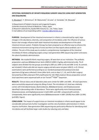 28th International Symposium on Pediatric Surgical Research
11
INTESTINAL MICROBIOTA OF INFANTS REQUIRING SURGERY ANALYSIS USING NEXT-GENERATION
DNA SEQUENCING
H. Murakami1
, Y. Shimomura2
, M. Matsumoto2
, GJ.Lane1
, A. Yamataka1
, M. Okawada1
1) Department of Pediatric General and Urogenital Surgery
Juntendo University School of Medicine, Tokyo, Japan
2) Research Laboratories, Kyodo Milk Industry Co., Ltd, Tokyo, Japan
E-mail address of corresponding author: manabu-o@juntendo.ac.jp
PURPOSE: Development of the intestinal environment in infants is characterized by rapid, large
changes in the abundance, diversity, and composition of microbiota under the influence of various
factors that strongly influence both adult intestinal microbiota and development of the adult
intestinal immune system. Probiotic therapy has been proposed as an effective way to enhance the
intestinal environment during times of stress but there are few reports about probiotic use in
children. The aim of this study was to conduct a comprehensive investigation of the intestinal
microbiota of infants undergoing surgery using a next-generation DNA sequencing system and assess
the value of probiotic administration.
METHODS: We studied 8 infants requiring surgery. All were born at our institution. The probiotic
preparation used was Bifidobacterium lactis LKM512 (LKM) 1.0 g/day administered orally. The 8
subjects were divided into two groups according to LKM use; LKM+ (n=4) and LKM- (n=4). As controls
we included 2 infants who did not require surgery and who were not given LKM (C; n=2). Clinical
examinations were performed according to our standard postoperative protocol and stool
specimens (0.5g) were collected 5 times (after birth, and on days 3, 7, 10, and 14 after surgery).
Extracted fecal DNA underwent PCR amplification for 16S rRNA amplicon library preparation and all
stool specimens were sequenced with an Ion TorrentTM
PGMTM
Sequencer.
RESULTS: Clinical status and all laboratory data were similar for LKM+ and LKM-. All stool specimens
were successfully sequenced using only 20mg of stool. The microbiota in C stool was relatively
varied, with Enterobacteriaceae, Bacteroidaceae, Bifidobacteriaceae, and Streptococcaceae
identified in descending order of abundance. There were significantly more Enterococcaceae,
Streptococcaceae, and Staphylococcaceae in both LKM+ and LKM- compared with controls.
Unexpectedly, there were significantly more Bifidobacteriaceae in LKM- (39.8%) than LKM+ (12.8%)
(p<0.005; Figure).
CONCLUSION: The impact of surgical stress on intestinal microbiota in infants would appear to be
considerable and warrants further investigation and the role of probiotic administration in infants
requires clarification. New-generation DNA sequencing was particularly effective for identifying stool
microbiota and will facilitate larger scale studies by reducing costs and labor.
 
