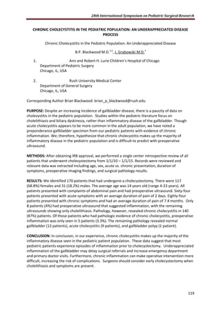 28th International Symposium on Pediatric Surgical Research
119
CHRONIC CHOLECYSTITIS IN THE PEDIATRIC POPULATION: AN UNDERAPPRECIATED DISEASE
PROCESS
Chronic Cholecystitis in the Pediatric Population: An Underappreciated Disease
B.P. Blackwood M.D.1,2
, J. Grabowski M.D.1
1. Ann and Robert H. Lurie Children’s Hospital of Chicago
Department of Pediatric Surgery
Chicago, IL, USA
2. Rush University Medical Center
Department of General Surgery
Chicago, IL, USA
Corresponding Author Brian Blackwood: brian_p_blackwood@rush.edu
PURPOSE: Despite an increasing incidence of gallbladder disease, there is a paucity of data on
cholecystitis in the pediatric population. Studies within the pediatric literature focus on
cholelithiasis and biliary dyskinesia, rather than inflammatory disease of the gallbladder. Though
acute cholecystitis appears to be more common in the adult population, we have noted a
preponderance gallbladder specimen from our pediatric patients with evidence of chronic
inflammation. We; therefore, hypothesize that chronic cholecystitis makes up the majority of
inflammatory disease in the pediatric population and is difficult to predict with preoperative
ultrasound.
METHODS: After obtaining IRB approval, we performed a single center retrospective review of all
patients that underwent cholecystectomy from 1/1/10 – 1/1/15. Records were reviewed and
relevant data was extracted including age, sex, acute vs. chronic presentation, duration of
symptoms, preoperative imaging findings, and surgical pathology results.
RESULTS: We identified 170 patients that had undergone a cholecystectomy. There were 117
(68.8%) females and 31 (18.2%) males. The average age was 14 years old (range 4-23 years). All
patients presented with complaints of abdominal pain and had preoperative ultrasound. Sixty-four
patients presented with acute symptoms with an average duration of pain of 2 days. Eighty-four
patients presented with chronic symptoms and had an average duration of pain of 7.4 months. Only
8 patients (4%) had preoperative ultrasound that suggested inflammation, with the remaining
ultrasounds showing only cholelithiasis. Pathology, however, revealed chronic cholecystitis in 140
(87%) patients. Of those patients who had pathologic evidence of chronic cholecystitis, preoperative
inflammation was only seen in 5 patients (3.3%). The remaining pathology revealed normal
gallbladder (12 patients), acute cholecystitis (9 patients), and gallbladder polyp (1 patient).
CONCLUSION: In conclusion, in our experience, chronic cholecystitis makes up the majority of the
inflammatory disease seen in the pediatric patient population. These data suggest that most
pediatric patients experience episodes of inflammation prior to cholecystectomy. Underappreciated
inflammation of the gallbladder may delay surgical referrals and increase emergency department
and primary doctor visits. Furthermore, chronic inflammation can make operative intervention more
difficult, increasing the risk of complications. Surgeons should consider early cholecystectomy when
cholelithiasis and symptoms are present.
 