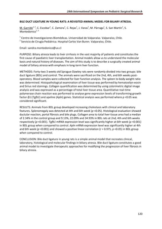 28th International Symposium on Pediatric Surgical Research
120
BILE DUCT LIGATURE IN YOUNG RATS: A REVISITED ANIMAL MODEL FOR BILIARY ATRESIA.
M. Garrido1, 2
, C. Escobar1
, C. Zamora1
, C. Rejas1
, J. Varas1
, M. Párraga1
, S. San Martín1
, S.
Montedonico1, 2
1
Centro de Investigaciones Biomédicas. Universidad de Valparaíso. Valparaíso, Chile.
2
Servicio de Cirugía Pediátrica. Hospital Carlos Van Buren. Valparaíso, Chile.
Email: sandra.montedonico@uv.cl
PURPOSE: Biliary atresia leads to liver cirrhosis in the vast majority of patients and constitutes the
first cause of paediatric liver transplantation. Animal models allow us to understand the molecular
basis and natural history of diseases. The aim of this study is to describe a surgically created animal
model of biliary atresia with emphasis in long-term liver function.
METHODS: Forty-two 3 weeks old Sprague-Dawley rats were randomly divided into two groups: bile
duct ligature (BDL) and control. The animals were sacrificed on the 2nd, 4th, and 6th weeks post-
operatory. Blood samples were collected for liver function analysis. The spleen to body weight ratio
was determined. Histopathological examination of liver tissue was performed by hematoxilyn-eosin
and Sirius red stainings. Collagen quantification was determined by using colorimetric digital image
analysis and was expressed as a percentage of total liver tissue area. Quantitative real-time
polymerase chain reaction was performed to analyse gene expression levels of transforming growth
factor-β1 (Tgfb1) and apeline (Apln) genes. Statistical analysis was performed where p <0.05 was
considered significant.
RESULTS: Animals from BDL group developed increasing cholestasis with clinical and laboratory
features. Splenomegaly was detected at 4th and 6th week (p <0.05). Histological evaluation showed
ductular reaction, portal fibrosis and bile plugs. Collagen area to total liver tissue area had a median
of 2.34% in the control group and 9.13%, 22.09% and 34.93% in BDL rats at 2nd, 4th and 6th weeks
respectively (p <0.001). Tgfb1 mRNA expression level was significantly higher at 6th week (p <0.001)
in BDL group when compared to control. Apln mRNA expression level was significantly higher at 4th
and 6th week (p <0.001) and showed a positive linear correlation (r = 0.975, p <0.05) in BDL group
when compared to control.
CONCLUSION: Bile duct ligature in young rats is a simple animal model that recreates clinical,
laboratory, histological and molecular findings in biliary atresia. Bile duct ligature constitutes a good
animal model to investigate therapeutic approaches for modifying the progression of liver fibrosis in
biliary atresia.
 