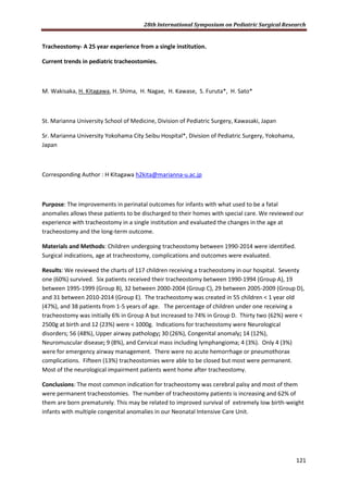 28th International Symposium on Pediatric Surgical Research
121
Tracheostomy- A 25 year experience from a single institution.
Current trends in pediatric tracheostomies.
M. Wakisaka, H. Kitagawa, H. Shima, H. Nagae, H. Kawase, S. Furuta*, H. Sato*
St. Marianna University School of Medicine, Division of Pediatric Surgery, Kawasaki, Japan
Sr. Marianna University Yokohama City Seibu Hospital*, Division of Pediatric Surgery, Yokohama,
Japan
Corresponding Author : H Kitagawa h2kita@marianna-u.ac.jp
Purpose: The improvements in perinatal outcomes for infants with what used to be a fatal
anomalies allows these patients to be discharged to their homes with special care. We reviewed our
experience with tracheostomy in a single institution and evaluated the changes in the age at
tracheostomy and the long-term outcome.
Materials and Methods: Children undergoing tracheostomy between 1990-2014 were identified.
Surgical indications, age at tracheostomy, complications and outcomes were evaluated.
Results: We reviewed the charts of 117 children receiving a tracheostomy in our hospital. Seventy
one (60%) survived. Six patients received their tracheostomy between 1990-1994 (Group A), 19
between 1995-1999 (Group B), 32 between 2000-2004 (Group C), 29 between 2005-2009 (Group D),
and 31 between 2010-2014 (Group E). The tracheostomy was created in 55 children < 1 year old
(47%), and 38 patients from 1-5 years of age. The percentage of children under one receiving a
tracheostomy was initially 6% in Group A but increased to 74% in Group D. Thirty two (62%) were <
2500g at birth and 12 (23%) were < 1000g. Indications for tracheostomy were Neurological
disorders; 56 (48%), Upper airway pathology; 30 (26%), Congenital anomaly; 14 (12%),
Neuromuscular disease; 9 (8%), and Cervical mass including lymphangioma; 4 (3%). Only 4 (3%)
were for emergency airway management. There were no acute hemorrhage or pneumothorax
complications. Fifteen (13%) tracheostomies were able to be closed but most were permanent.
Most of the neurological impairment patients went home after tracheostomy.
Conclusions: The most common indication for tracheostomy was cerebral palsy and most of them
were permanent tracheostomies. The number of tracheostomy patients is increasing and 62% of
them are born prematurely. This may be related to improved survival of extremely low birth-weight
infants with multiple congenital anomalies in our Neonatal Intensive Care Unit.
 