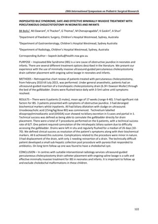 28th International Symposium on Pediatric Surgical Research
122
INSPISSATED BILE SYNDROME; SAFE AND EFFECTIVE MINIMALLY INVASIVE TREATMENT WITH
PERCUTANEOUS CHOLECYSTOSTOMY IN NEONATES AND INFANTS
BK Bollu¹, MJ Dawrant¹, K Thacker², G Thomas¹, M Chenapragadda³, K Gaskin², A Shun¹
¹Department of Paediatric Surgery, Children’s Hospital Westmead, Sydney, Australia
²Department of Gastroenterology, Children’s Hospital Westmead, Sydney Australia
³Department of Radiology, Children’s Hospital Westmead, Sydney, Australia
Corresponding Author – bapesh.bollu@health.nsw.gov.au
PURPOSE – Inspissated Bile Syndrome (IBS) is a rare cause of obstructive jaundice in neonates and
infants. There are several different treatment options described in the literature. We present our
experience with the use of minimally invasive ultrasound-guided percutaneous cholecystostomy
drain catheter placement with ongoing saline lavage in neonates and infants.
METHODS – Retrospective chart review of patients treated with percutaneous cholecystostomy,
from February 2010 till July 2015, was performed. Under general anaesthetic, patients had an
ultrasound-guided insertion of a transhepatic cholecystostomy drain (6.3Fr Dawson Muller) through
the bed of the gallbladder. Drains were flushed twice daily with 3-5ml saline until symptoms
resolved.
RESULTS – There were 6 patients (5 males), mean age of 17 weeks (range 4-40). 5 had significant risk
factors for IBS. 3 patients presented with symptoms of obstructive jaundice. 3 had deranged
biochemical markers whilst inpatients. All had biliary dilatation with sludge on ultrasound.
Ursodeoxycholic acid (15mg/kg/dose BD) was commenced. Technetium labelled
diisopropyliminodiacetic acid (DISIDA) scan showed no biliary excretion in 5 cases and partial in 1.
Technical success was defined as being able to cannulate the gallbladder directly for drain
placement. There were a total of 7 procedures performed on the 6 patients, with a technical success
rate of 6/7. One patient required cannulation of the intrahepatic biliary system due to difficulty
accessing the gallbladder. Drains were left in situ and regularly flushed for a median of 26 days (10-
70). We defined clinical success as resolution of the patient’s symptoms along with their biochemical
markers. All 6 achieved this outcome. Complications related to the procedure were minor in nature.
3 had displacement of the drain, with only 1 needing reinsertion of a drain. The technically difficult
patient developed a small sub-hepatic collection post procedure with pyrexia that responded to
antibiotics. On long term follow up one was found to have a choledochal cyst.
CONCLUSION – In centres with suitable interventional radiology services ultrasound-guided
percutaneous cholecystostomy drain catheter placement with ongoing saline lavage is a safe and
effective minimally invasive treatment for IBS in neonates and infants. It is important to follow up
and exclude choledochal malformations in these children.
 