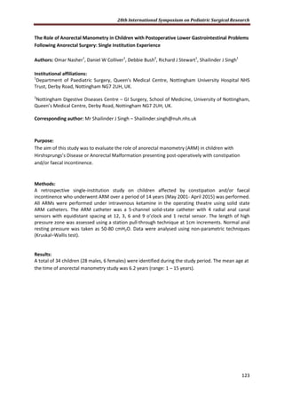 28th International Symposium on Pediatric Surgical Research
123
The Role of Anorectal Manometry in Children with Postoperative Lower Gastrointestinal Problems
Following Anorectal Surgery: Single Institution Experience
Authors: Omar Nasher1
, Daniel W Colliver1
, Debbie Bush2
, Richard J Stewart1
, Shailinder J Singh1
Institutional affiliations:
1
Department of Paediatric Surgery, Queen's Medical Centre, Nottingham University Hospital NHS
Trust, Derby Road, Nottingham NG7 2UH, UK.
2
Nottingham Digestive Diseases Centre – GI Surgery, School of Medicine, University of Nottingham,
Queen’s Medical Centre, Derby Road, Nottingham NG7 2UH, UK.
Corresponding author: Mr Shailinder J Singh – Shailinder.singh@nuh.nhs.uk
Purpose:
The aim of this study was to evaluate the role of anorectal manometry (ARM) in children with
Hirshsprungs’s Disease or Anorectal Malformation presenting post-operatively with constipation
and/or faecal incontinence.
Methods:
A retrospective single-institution study on children affected by constipation and/or faecal
incontinence who underwent ARM over a period of 14 years (May 2001- April 2015) was performed.
All ARMs were performed under intravenous ketamine in the operating theatre using solid state
ARM catheters. The ARM catheter was a 5-channel solid-state catheter with 4 radial anal canal
sensors with equidistant spacing at 12, 3, 6 and 9 o’clock and 1 rectal sensor. The length of high
pressure zone was assessed using a station pull-through technique at 1cm increments. Normal anal
resting pressure was taken as 50-80 cmH2O. Data were analysed using non-parametric techniques
(Kruskal–Wallis test).
Results:
A total of 34 children (28 males, 6 females) were identified during the study period. The mean age at
the time of anorectal manometry study was 6.2 years (range: 1 – 15 years).
 